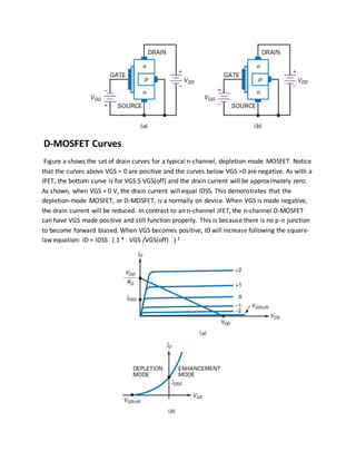 D-MOSFET Curves:
Figure a shows the set of drain curves for a typical n-channel, depletion-mode MOSFET. Notice
that the curves above VGS = 0 are positive and the curves below VGS =0 are negative. As with a
JFET, the bottom curve is for VGS 5 VGS(off) and the drain current will be approximately zero.
As shown, when VGS = 0 V, the drain current will equal IDSS. This demonstrates that the
depletion-mode MOSFET, or D-MOSFET, is a normally on device. When VGS is made negative,
the drain current will be reduced. In contrast to an n-channel JFET, the n-channel D-MOSFET
can have VGS made positive and still function properly. This is because there is no p-n junction
to become forward biased. When VGS becomes positive, ID will increase following the square-
law equation: ID = IDSS ( 1 * VGS /VGS(off) ) 2
 