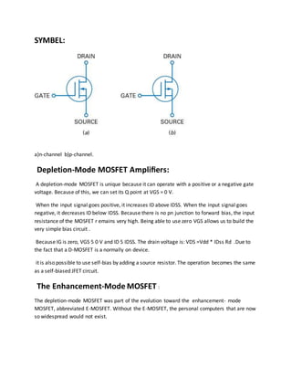 SYMBEL:
a)n-channel b)p-channel.
Depletion-Mode MOSFET Ampliﬁers:
A depletion-mode MOSFET is unique because it can operate with a positive or a negative gate
voltage. Because of this, we can set its Q point at VGS = 0 V.
When the input signal goes positive, it increases ID above IDSS. When the input signal goes
negative, it decreases ID below IDSS. Because there is no pn junction to forward bias, the input
resistance of the MOSFET r emains very high. Being able to use zero VGS allows us to build the
very simple bias circuit .
Because IG is zero, VGS 5 0 V and ID 5 IDSS. The drain voltage is: VDS =Vdd * IDss Rd .Due to
the fact that a D-MOSFET is a normally on device.
it is also possible to use self-bias by adding a source resistor. The operation becomes the same
as a self-biased JFET circuit.
The Enhancement-Mode MOSFET :
The depletion-mode MOSFET was part of the evolution toward the enhancement- mode
MOSFET, abbreviated E-MOSFET. Without the E-MOSFET, the personal computers that are now
so widespread would not exist.
 