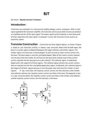 BJT
BJT means (Bipolar Junction Transistor).
Introduction:
Transistors are used when it is necessary to amplify voltage, current, and power. With a small
signal applied to the transistor ampliﬁer, the transistor and its associated circuitry can produce
an ampliﬁed version of the input signal. The output signal can be hundreds or even thousands
of times larger than the input signal. In computer circuits, the transistor can be used as an
electronic switch.
TransistorConstruction : A transistor has three doped regions, as shown in Figure
a shows an npn transistor, and Fig. b shows a pnp transistor. Notice that for both types, the
base is a narrow region sandwiched between the larger collector and emitter regions. The
emitter region of a transistor is heavily doped. Its job is to emit or inject current carriers into
the base. The base region is very thin and lightly doped. Most of the current carriers injected
into the base from the emitter do not flow out the base lead. Instead, most of the current
carriers injected into the base pass on to the collector. The collector region is moderately
doped and is the largest of all three regions. The collector region attracts the current carriers
that are injected into the thin and lightly doped base region. Incidentally, the collector region is
the largest of all three regions because it must dissipate more heat than the emitter or base
regions. In npn transistors, the majority current carriers are free electrons in the emitter
and collector, whereas the majority current carriers are holes in the base. The opposite is true
in a pnp transistor where the majority current carriers are holes in the emitter and collector,
and the majority current carriers are free electrons in the base.
a.
 