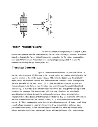b
Proper Transistor Biasing:
For a transistor to function properly as an amplifi er, the
emitter-base junction must be forward-biased, and the collector-base junction must be reverse-
biased, as illustrated in Fig. a. Notice the common connection for the voltage sources at the
base lead of the transistor. The emitter-base supply voltage is designated V EE and the
collector-base supply voltage is designated Vcc .
Transistor Currents :
Figure b shows the emitter current, IE , the base current, IB ,
and the collector current, IC . Electrons in the n -type emitter are repelled into the base by the
negative terminal of the emitter supply voltage, VEE. Since the base is very thin and lightly
doped, only a few electrons combine with holes in the base. The small current flowing out of
the base lead (which is the base current, IB) is called recombination current because free
electrons injected into the base must fall into a hole before they can flow out the base lead.
Notice in Fig. b that most of the emitter-injected electrons pass through the base region and
into the collector region. The reason is two fold. First, only a few holes are available for
recombination in the base. Second, the positive collector-base voltage attracts the free
electrons in the p-type base over to the collector side before they can recombine with holes in
the base. In most transistors, the collector current, IC, is nearly identical to the emitter
current, IE. This is equivalent to saying that the recombination current, IB , is very small. Only
a small voltage is needed to create an electric field strong enough in the collector -base
junction to collect almost all free electrons injected into the base. After the collector-base
voltage reaches a certain level, increasing it further will have little or no effect on the number
 