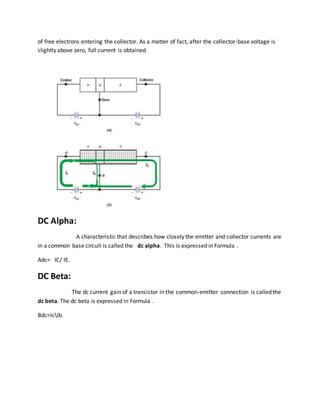 of free electrons entering the collector. As a matter of fact, after the collector-base voltage is
slightly above zero, full current is obtained
DC Alpha:
A characteristic that describes how closely the emitter and collector currents are
in a common base circuit is called the dc alpha. This is expressed in Formula .
Adc= IC/ IE.
DC Beta:
The dc current gain of a transistor in the common-emitter connection is called the
dc beta. The dc beta is expressed in Formula .
Bdc=IcIb.
 