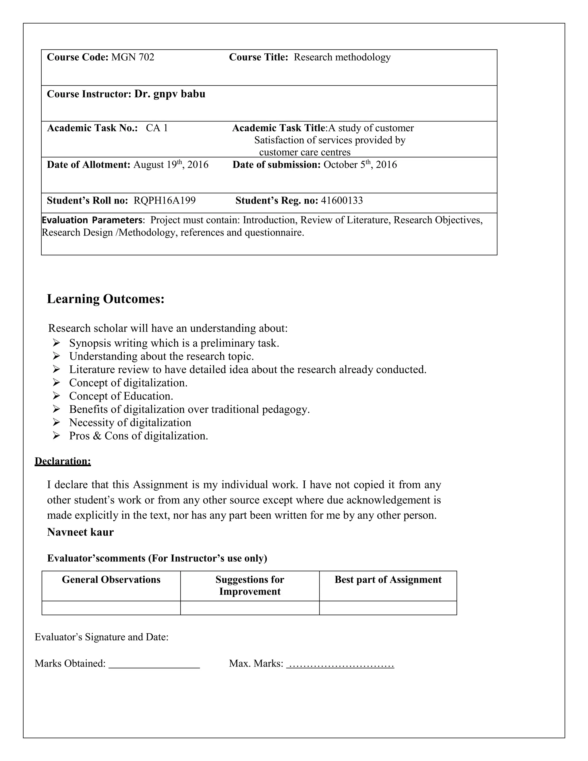 Course Code: MGN 702 Course Title: Research methodology
Course Instructor: Dr. gnpv babu
Academic Task No.: CA 1 Academic Task Title:A study of customer
Satisfaction of services provided by
customer care centres
A QUALITATIVE APPROACHDate of Allotment: August 19th
, 2016 Date of submission: October 5th
, 2016
Student’s Roll no: RQPH16A199 Student’s Reg. no: 41600133
Evaluation Parameters: Project must contain: Introduction, Review of Literature, Research Objectives,
Research Design /Methodology, references and questionnaire.
(b) A questionnaire designed accordingly.
Learning Outcomes:
Research scholar will have an understanding about:
 Synopsis writing which is a preliminary task.
 Understanding about the research topic.
 Literature review to have detailed idea about the research already conducted.
 Concept of digitalization.
 Concept of Education.
 Benefits of digitalization over traditional pedagogy.
 Necessity of digitalization
 Pros & Cons of digitalization.
Declaration:
I declare that this Assignment is my individual work. I have not copied it from any
other student’s work or from any other source except where due acknowledgement is
made explicitly in the text, nor has any part been written for me by any other person.
Navneet kaur
Evaluator’scomments (For Instructor’s use only)
General Observations Suggestions for
Improvement
Best part of Assignment
Evaluator’s Signature and Date:
Marks Obtained: Max. Marks: …………………………
 