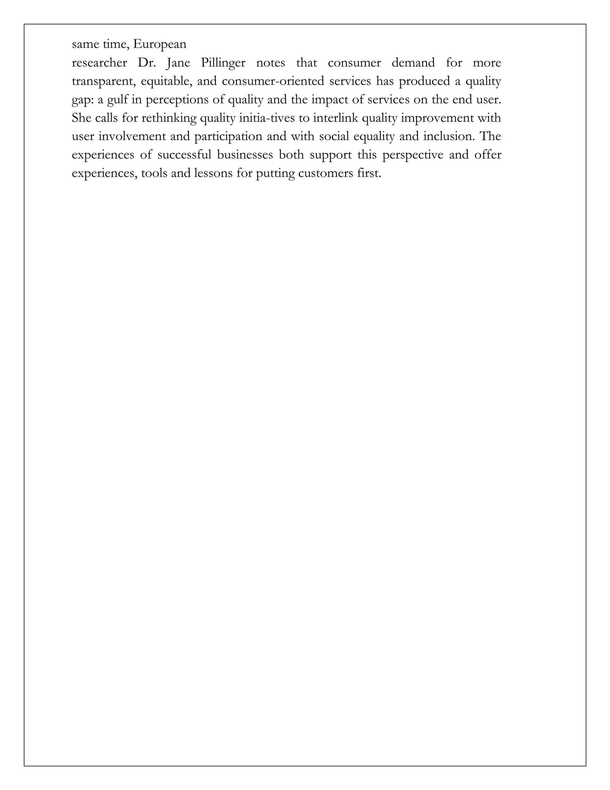 same time, European
researcher Dr. Jane Pillinger notes that consumer demand for more
transparent, equitable, and consumer-oriented services has produced a quality
gap: a gulf in perceptions of quality and the impact of services on the end user.
She calls for rethinking quality initia-tives to interlink quality improvement with
user involvement and participation and with social equality and inclusion. The
experiences of successful businesses both support this perspective and offer
experiences, tools and lessons for putting customers first.
 