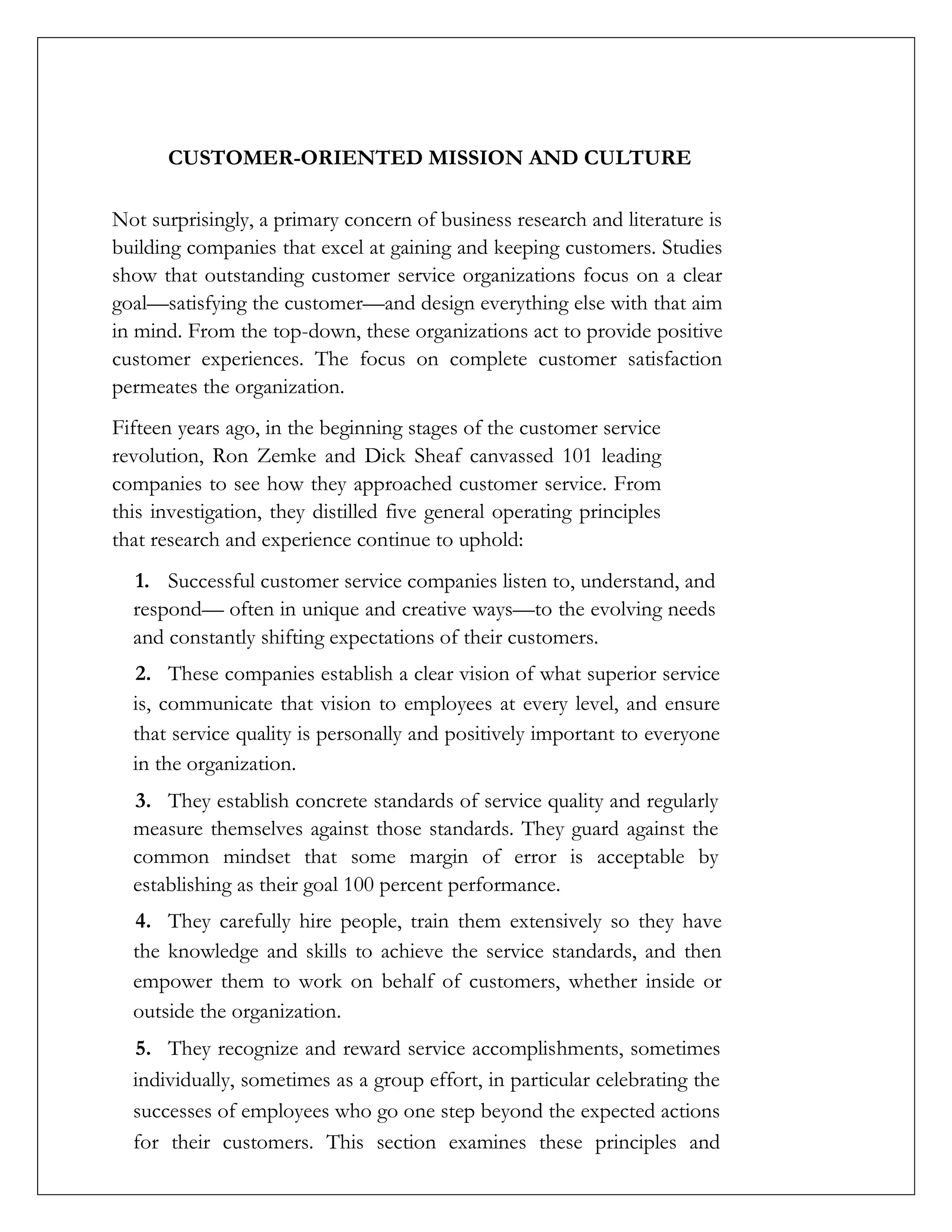 CUSTOMER-ORIENTED MISSION AND CULTURE
Not surprisingly, a primary concern of business research and literature is
building companies that excel at gaining and keeping customers. Studies
show that outstanding customer service organizations focus on a clear
goal—satisfying the customer—and design everything else with that aim
in mind. From the top-down, these organizations act to provide positive
customer experiences. The focus on complete customer satisfaction
permeates the organization.
Fifteen years ago, in the beginning stages of the customer service
revolution, Ron Zemke and Dick Sheaf canvassed 101 leading
companies to see how they approached customer service. From
this investigation, they distilled five general operating principles
that research and experience continue to uphold:
1. Successful customer service companies listen to, understand, and
respond— often in unique and creative ways—to the evolving needs
and constantly shifting expectations of their customers.
2. These companies establish a clear vision of what superior service
is, communicate that vision to employees at every level, and ensure
that service quality is personally and positively important to everyone
in the organization.
3. They establish concrete standards of service quality and regularly
measure themselves against those standards. They guard against the
common mindset that some margin of error is acceptable by
establishing as their goal 100 percent performance.
4. They carefully hire people, train them extensively so they have
the knowledge and skills to achieve the service standards, and then
empower them to work on behalf of customers, whether inside or
outside the organization.
5. They recognize and reward service accomplishments, sometimes
individually, sometimes as a group effort, in particular celebrating the
successes of employees who go one step beyond the expected actions
for their customers. This section examines these principles and
 