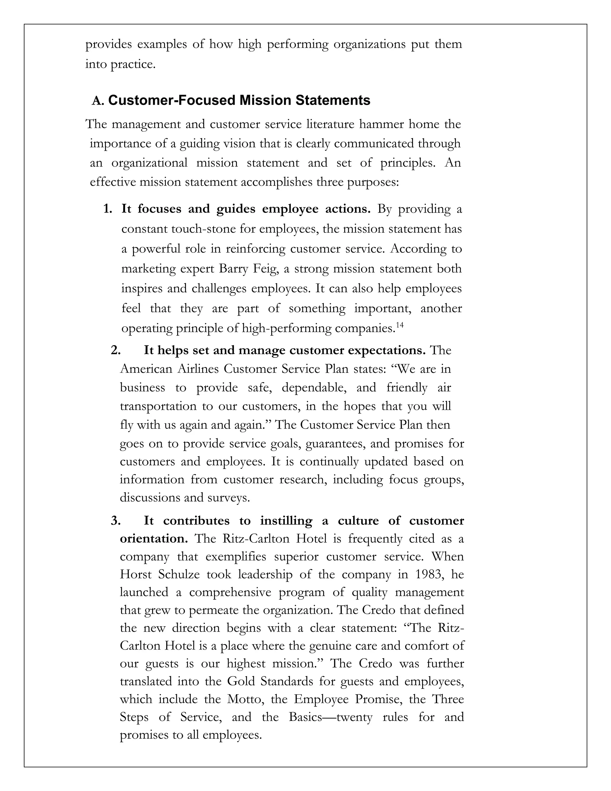 provides examples of how high performing organizations put them
into practice.
A. Customer-Focused Mission Statements
The management and customer service literature hammer home the
importance of a guiding vision that is clearly communicated through
an organizational mission statement and set of principles. An
effective mission statement accomplishes three purposes:
1. It focuses and guides employee actions. By providing a
constant touch-stone for employees, the mission statement has
a powerful role in reinforcing customer service. According to
marketing expert Barry Feig, a strong mission statement both
inspires and challenges employees. It can also help employees
feel that they are part of something important, another
operating principle of high-performing companies.14
2. It helps set and manage customer expectations. The
American Airlines Customer Service Plan states: “We are in
business to provide safe, dependable, and friendly air
transportation to our customers, in the hopes that you will
fly with us again and again.” The Customer Service Plan then
goes on to provide service goals, guarantees, and promises for
customers and employees. It is continually updated based on
information from customer research, including focus groups,
discussions and surveys.
3. It contributes to instilling a culture of customer
orientation. The Ritz-Carlton Hotel is frequently cited as a
company that exemplifies superior customer service. When
Horst Schulze took leadership of the company in 1983, he
launched a comprehensive program of quality management
that grew to permeate the organization. The Credo that defined
the new direction begins with a clear statement: “The Ritz-
Carlton Hotel is a place where the genuine care and comfort of
our guests is our highest mission.” The Credo was further
translated into the Gold Standards for guests and employees,
which include the Motto, the Employee Promise, the Three
Steps of Service, and the Basics—twenty rules for and
promises to all employees.
 