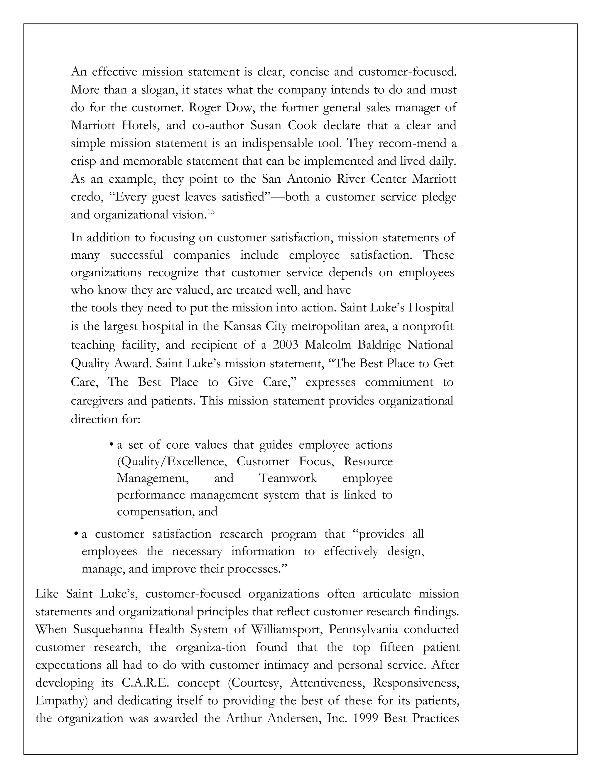 An effective mission statement is clear, concise and customer-focused.
More than a slogan, it states what the company intends to do and must
do for the customer. Roger Dow, the former general sales manager of
Marriott Hotels, and co-author Susan Cook declare that a clear and
simple mission statement is an indispensable tool. They recom-mend a
crisp and memorable statement that can be implemented and lived daily.
As an example, they point to the San Antonio River Center Marriott
credo, “Every guest leaves satisfied”—both a customer service pledge
and organizational vision.15
In addition to focusing on customer satisfaction, mission statements of
many successful companies include employee satisfaction. These
organizations recognize that customer service depends on employees
who know they are valued, are treated well, and have
the tools they need to put the mission into action. Saint Luke’s Hospital
is the largest hospital in the Kansas City metropolitan area, a nonprofit
teaching facility, and recipient of a 2003 Malcolm Baldrige National
Quality Award. Saint Luke’s mission statement, “The Best Place to Get
Care, The Best Place to Give Care,” expresses commitment to
caregivers and patients. This mission statement provides organizational
direction for:
• a set of core values that guides employee actions
(Quality/Excellence, Customer Focus, Resource
Management, and Teamwork employee
performance management system that is linked to
compensation, and
• a customer satisfaction research program that “provides all
employees the necessary information to effectively design,
manage, and improve their processes.”
Like Saint Luke’s, customer-focused organizations often articulate mission
statements and organizational principles that reflect customer research findings.
When Susquehanna Health System of Williamsport, Pennsylvania conducted
customer research, the organiza-tion found that the top fifteen patient
expectations all had to do with customer intimacy and personal service. After
developing its C.A.R.E. concept (Courtesy, Attentiveness, Responsiveness,
Empathy) and dedicating itself to providing the best of these for its patients,
the organization was awarded the Arthur Andersen, Inc. 1999 Best Practices
 