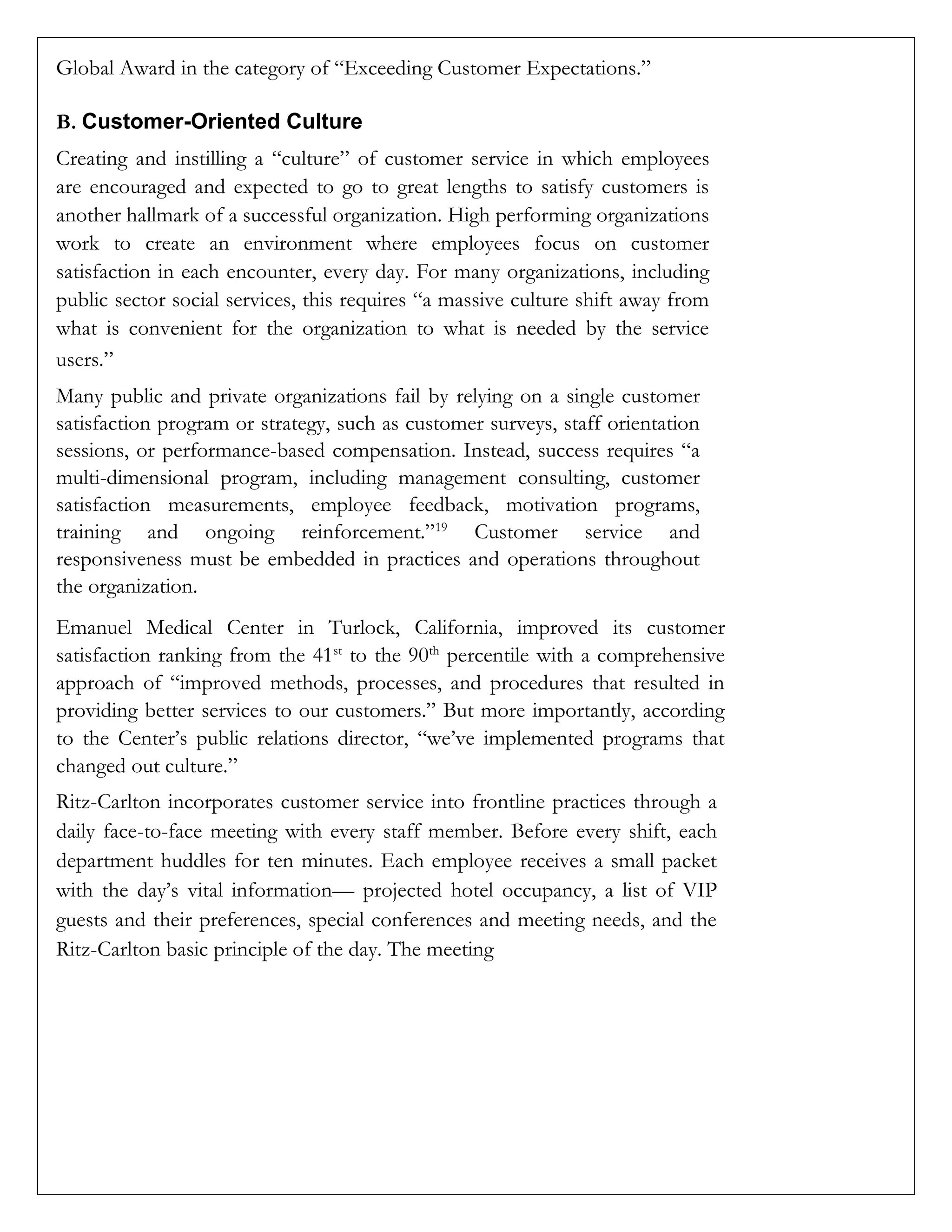 Global Award in the category of “Exceeding Customer Expectations.”
B. Customer-Oriented Culture
Creating and instilling a “culture” of customer service in which employees
are encouraged and expected to go to great lengths to satisfy customers is
another hallmark of a successful organization. High performing organizations
work to create an environment where employees focus on customer
satisfaction in each encounter, every day. For many organizations, including
public sector social services, this requires “a massive culture shift away from
what is convenient for the organization to what is needed by the service
users.”
Many public and private organizations fail by relying on a single customer
satisfaction program or strategy, such as customer surveys, staff orientation
sessions, or performance-based compensation. Instead, success requires “a
multi-dimensional program, including management consulting, customer
satisfaction measurements, employee feedback, motivation programs,
training and ongoing reinforcement.”19
Customer service and
responsiveness must be embedded in practices and operations throughout
the organization.
Emanuel Medical Center in Turlock, California, improved its customer
satisfaction ranking from the 41st
to the 90th
percentile with a comprehensive
approach of “improved methods, processes, and procedures that resulted in
providing better services to our customers.” But more importantly, according
to the Center’s public relations director, “we’ve implemented programs that
changed out culture.”
Ritz-Carlton incorporates customer service into frontline practices through a
daily face-to-face meeting with every staff member. Before every shift, each
department huddles for ten minutes. Each employee receives a small packet
with the day’s vital information— projected hotel occupancy, a list of VIP
guests and their preferences, special conferences and meeting needs, and the
Ritz-Carlton basic principle of the day. The meeting
 