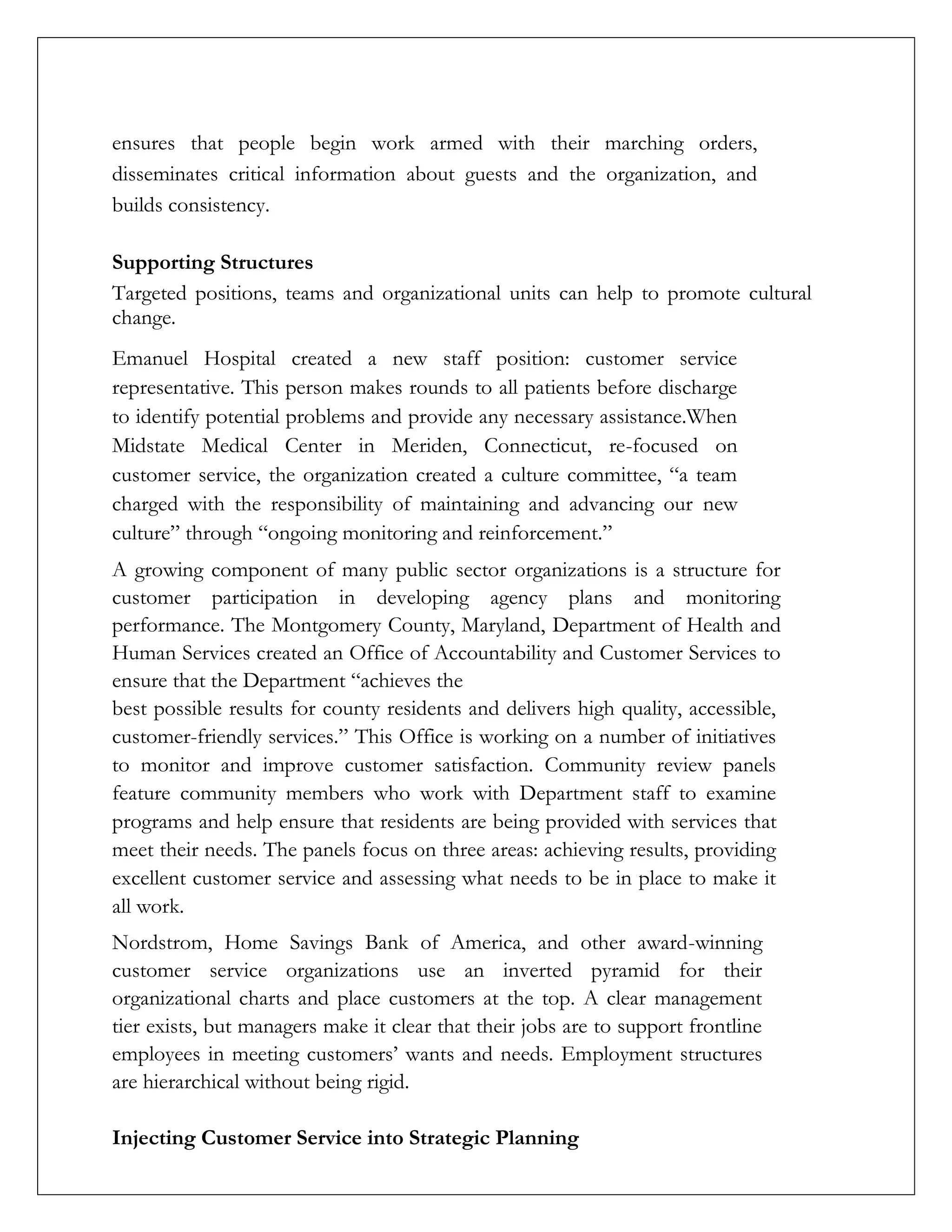 ensures that people begin work armed with their marching orders,
disseminates critical information about guests and the organization, and
builds consistency.
Supporting Structures
Targeted positions, teams and organizational units can help to promote cultural
change.
Emanuel Hospital created a new staff position: customer service
representative. This person makes rounds to all patients before discharge
to identify potential problems and provide any necessary assistance.When
Midstate Medical Center in Meriden, Connecticut, re-focused on
customer service, the organization created a culture committee, “a team
charged with the responsibility of maintaining and advancing our new
culture” through “ongoing monitoring and reinforcement.”
A growing component of many public sector organizations is a structure for
customer participation in developing agency plans and monitoring
performance. The Montgomery County, Maryland, Department of Health and
Human Services created an Office of Accountability and Customer Services to
ensure that the Department “achieves the
best possible results for county residents and delivers high quality, accessible,
customer-friendly services.” This Office is working on a number of initiatives
to monitor and improve customer satisfaction. Community review panels
feature community members who work with Department staff to examine
programs and help ensure that residents are being provided with services that
meet their needs. The panels focus on three areas: achieving results, providing
excellent customer service and assessing what needs to be in place to make it
all work.
Nordstrom, Home Savings Bank of America, and other award-winning
customer service organizations use an inverted pyramid for their
organizational charts and place customers at the top. A clear management
tier exists, but managers make it clear that their jobs are to support frontline
employees in meeting customers’ wants and needs. Employment structures
are hierarchical without being rigid.
Injecting Customer Service into Strategic Planning
 