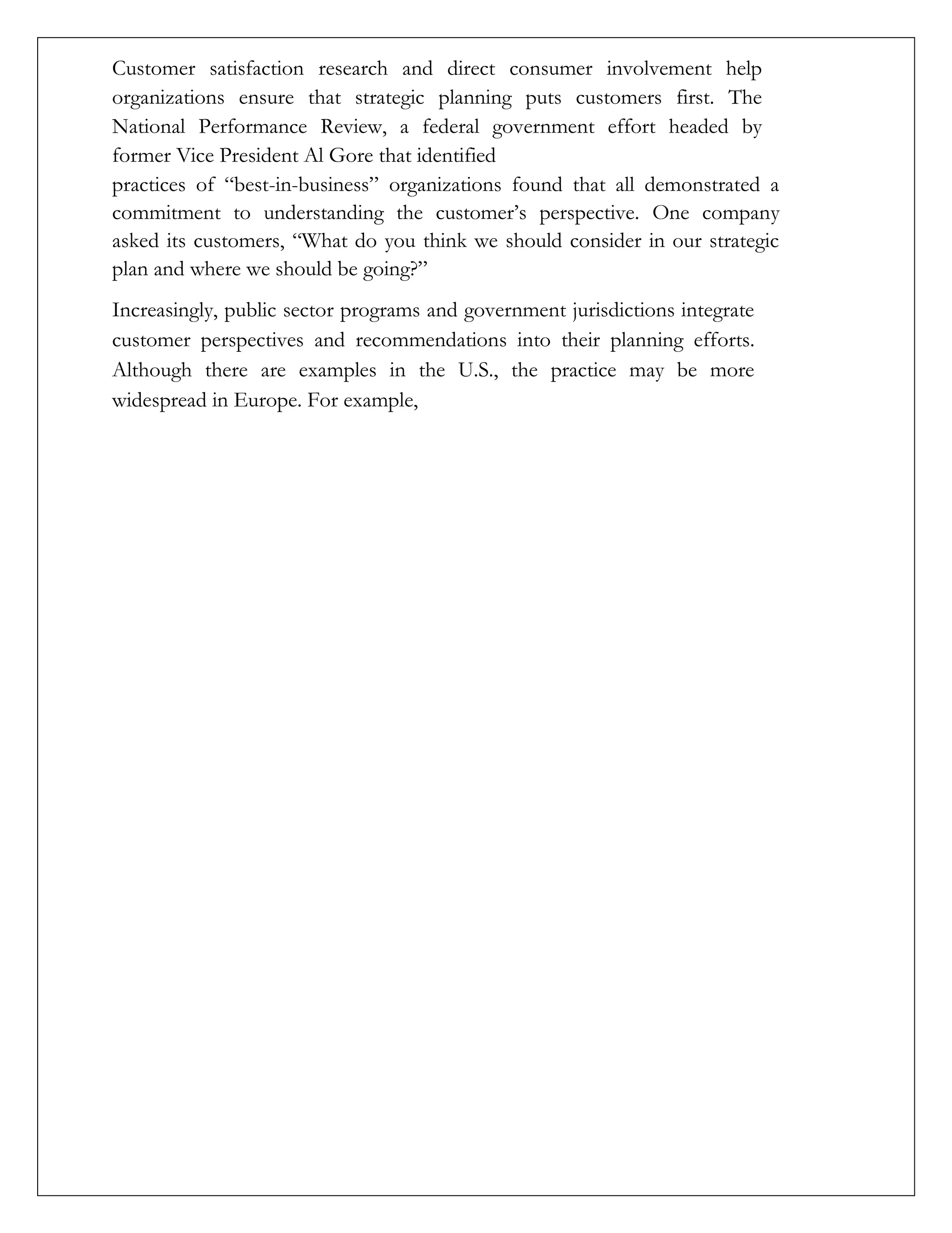 Customer satisfaction research and direct consumer involvement help
organizations ensure that strategic planning puts customers first. The
National Performance Review, a federal government effort headed by
former Vice President Al Gore that identified
practices of “best-in-business” organizations found that all demonstrated a
commitment to understanding the customer’s perspective. One company
asked its customers, “What do you think we should consider in our strategic
plan and where we should be going?”
Increasingly, public sector programs and government jurisdictions integrate
customer perspectives and recommendations into their planning efforts.
Although there are examples in the U.S., the practice may be more
widespread in Europe. For example,
 