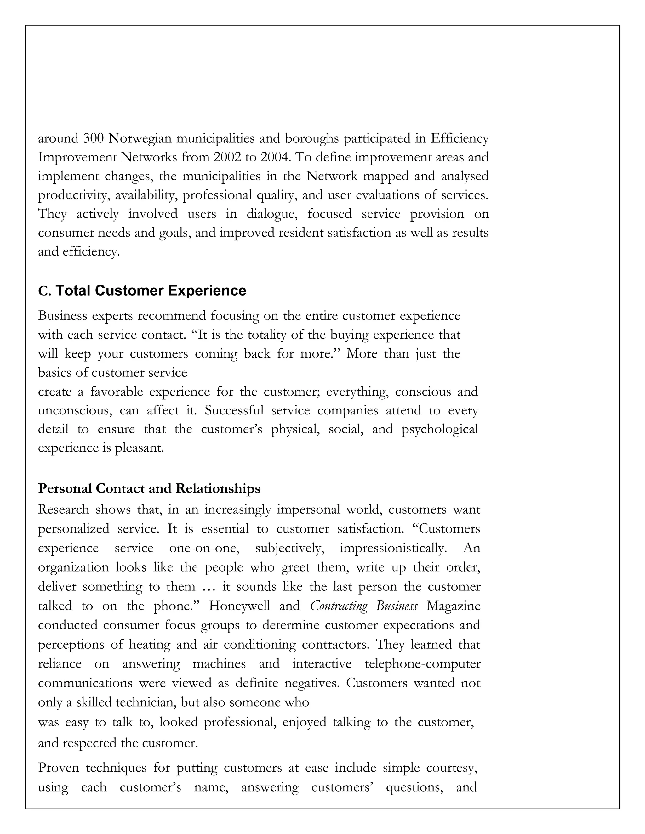 around 300 Norwegian municipalities and boroughs participated in Efficiency
Improvement Networks from 2002 to 2004. To define improvement areas and
implement changes, the municipalities in the Network mapped and analysed
productivity, availability, professional quality, and user evaluations of services.
They actively involved users in dialogue, focused service provision on
consumer needs and goals, and improved resident satisfaction as well as results
and efficiency.
C. Total Customer Experience
Business experts recommend focusing on the entire customer experience
with each service contact. “It is the totality of the buying experience that
will keep your customers coming back for more.” More than just the
basics of customer service
create a favorable experience for the customer; everything, conscious and
unconscious, can affect it. Successful service companies attend to every
detail to ensure that the customer’s physical, social, and psychological
experience is pleasant.
Personal Contact and Relationships
Research shows that, in an increasingly impersonal world, customers want
personalized service. It is essential to customer satisfaction. “Customers
experience service one-on-one, subjectively, impressionistically. An
organization looks like the people who greet them, write up their order,
deliver something to them … it sounds like the last person the customer
talked to on the phone.” Honeywell and Contracting Business Magazine
conducted consumer focus groups to determine customer expectations and
perceptions of heating and air conditioning contractors. They learned that
reliance on answering machines and interactive telephone-computer
communications were viewed as definite negatives. Customers wanted not
only a skilled technician, but also someone who
was easy to talk to, looked professional, enjoyed talking to the customer,
and respected the customer.
Proven techniques for putting customers at ease include simple courtesy,
using each customer’s name, answering customers’ questions, and
 