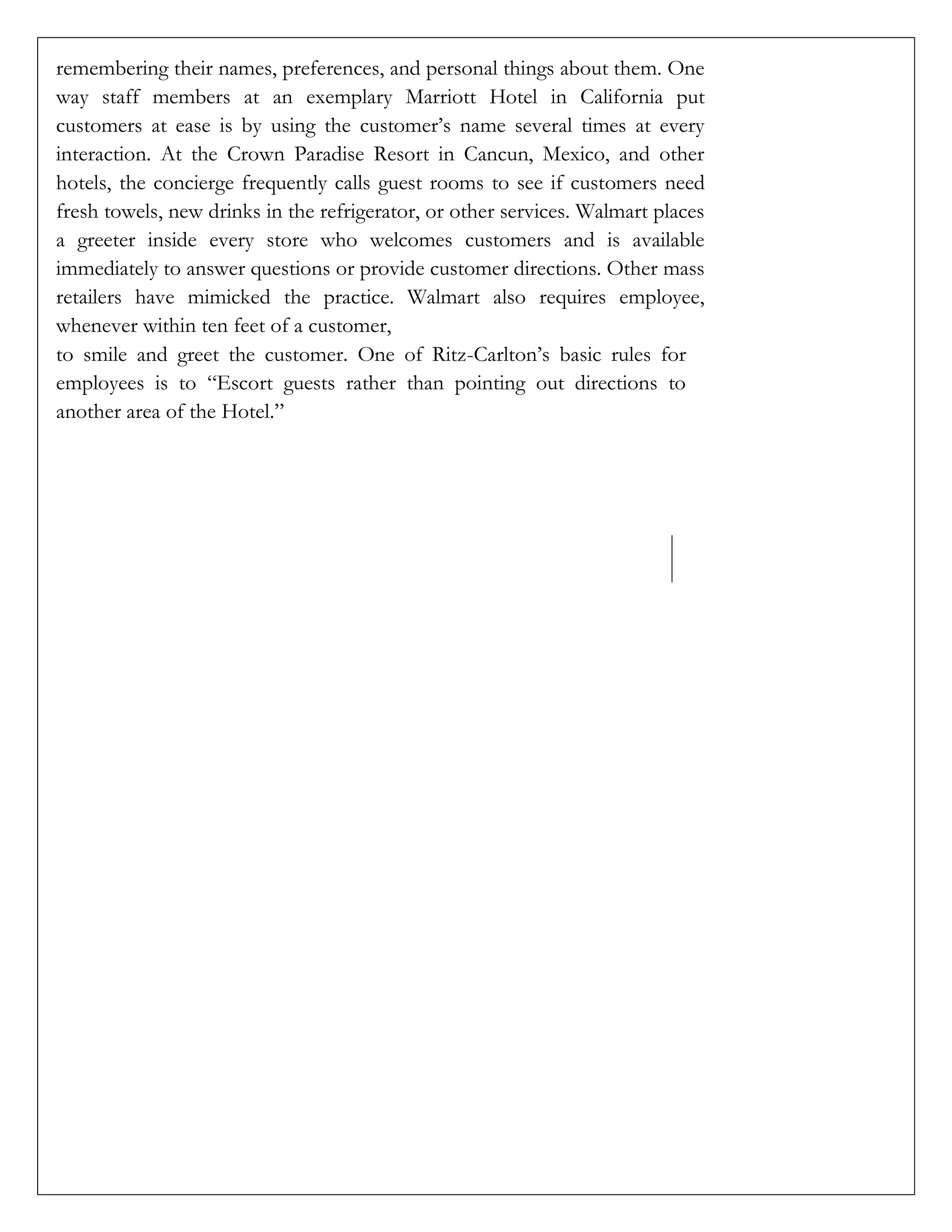 remembering their names, preferences, and personal things about them. One
way staff members at an exemplary Marriott Hotel in California put
customers at ease is by using the customer’s name several times at every
interaction. At the Crown Paradise Resort in Cancun, Mexico, and other
hotels, the concierge frequently calls guest rooms to see if customers need
fresh towels, new drinks in the refrigerator, or other services. Walmart places
a greeter inside every store who welcomes customers and is available
immediately to answer questions or provide customer directions. Other mass
retailers have mimicked the practice. Walmart also requires employee,
whenever within ten feet of a customer,
to smile and greet the customer. One of Ritz-Carlton’s basic rules for
employees is to “Escort guests rather than pointing out directions to
another area of the Hotel.”
 