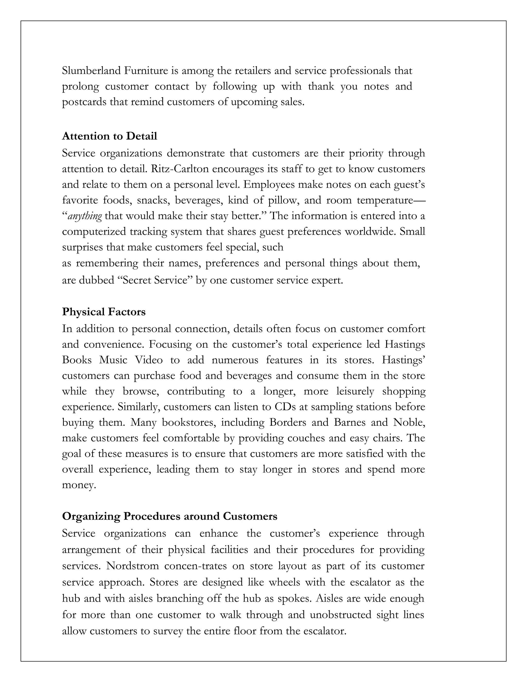 Slumberland Furniture is among the retailers and service professionals that
prolong customer contact by following up with thank you notes and
postcards that remind customers of upcoming sales.
Attention to Detail
Service organizations demonstrate that customers are their priority through
attention to detail. Ritz-Carlton encourages its staff to get to know customers
and relate to them on a personal level. Employees make notes on each guest’s
favorite foods, snacks, beverages, kind of pillow, and room temperature—
“anything that would make their stay better.” The information is entered into a
computerized tracking system that shares guest preferences worldwide. Small
surprises that make customers feel special, such
as remembering their names, preferences and personal things about them,
are dubbed “Secret Service” by one customer service expert.
Physical Factors
In addition to personal connection, details often focus on customer comfort
and convenience. Focusing on the customer’s total experience led Hastings
Books Music Video to add numerous features in its stores. Hastings’
customers can purchase food and beverages and consume them in the store
while they browse, contributing to a longer, more leisurely shopping
experience. Similarly, customers can listen to CDs at sampling stations before
buying them. Many bookstores, including Borders and Barnes and Noble,
make customers feel comfortable by providing couches and easy chairs. The
goal of these measures is to ensure that customers are more satisfied with the
overall experience, leading them to stay longer in stores and spend more
money.
Organizing Procedures around Customers
Service organizations can enhance the customer’s experience through
arrangement of their physical facilities and their procedures for providing
services. Nordstrom concen-trates on store layout as part of its customer
service approach. Stores are designed like wheels with the escalator as the
hub and with aisles branching off the hub as spokes. Aisles are wide enough
for more than one customer to walk through and unobstructed sight lines
allow customers to survey the entire floor from the escalator.
 