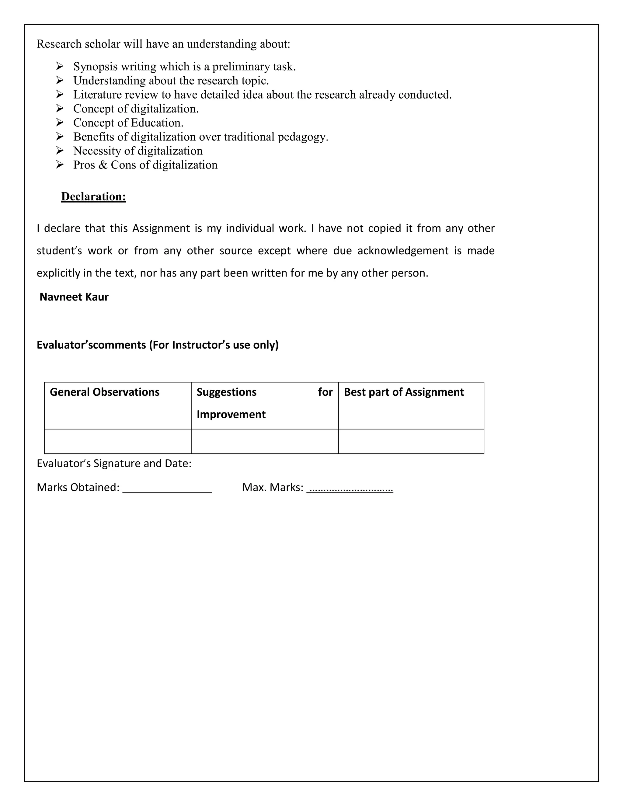Research scholar will have an understanding about:
 Synopsis writing which is a preliminary task.
 Understanding about the research topic.
 Literature review to have detailed idea about the research already conducted.
 Concept of digitalization.
 Concept of Education.
 Benefits of digitalization over traditional pedagogy.
 Necessity of digitalization
 Pros & Cons of digitalization
Declaration:
I declare that this Assignment is my individual work. I have not copied it from any other
student’s work or from any other source except where due acknowledgement is made
explicitly in the text, nor has any part been written for me by any other person.
Navneet Kaur
Evaluator’scomments (For Instructor’s use only)
General Observations Suggestions for
Improvement
Best part of Assignment
Evaluator’s Signature and Date:
Marks Obtained: Max. Marks: …………………………
 