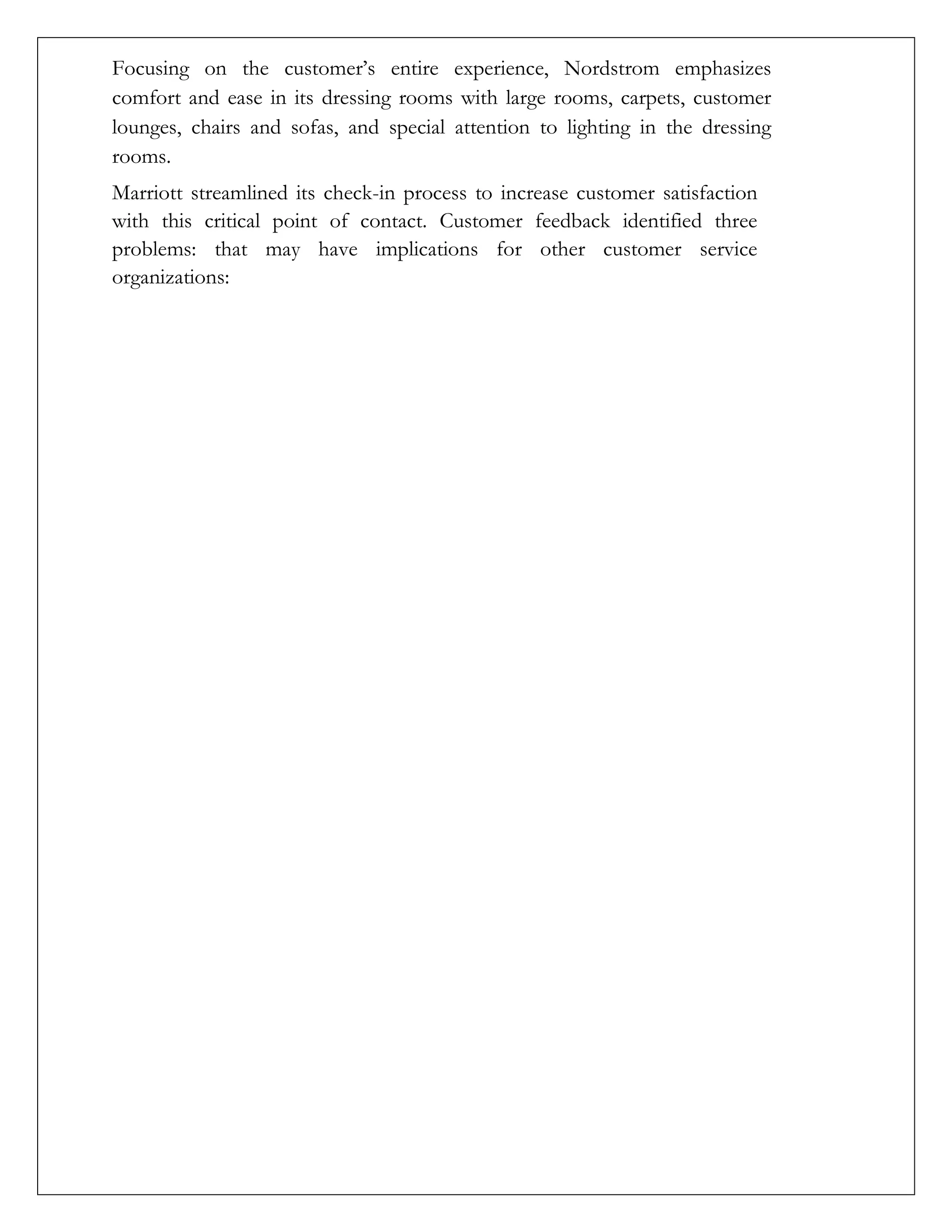 Focusing on the customer’s entire experience, Nordstrom emphasizes
comfort and ease in its dressing rooms with large rooms, carpets, customer
lounges, chairs and sofas, and special attention to lighting in the dressing
rooms.
Marriott streamlined its check-in process to increase customer satisfaction
with this critical point of contact. Customer feedback identified three
problems: that may have implications for other customer service
organizations:
 