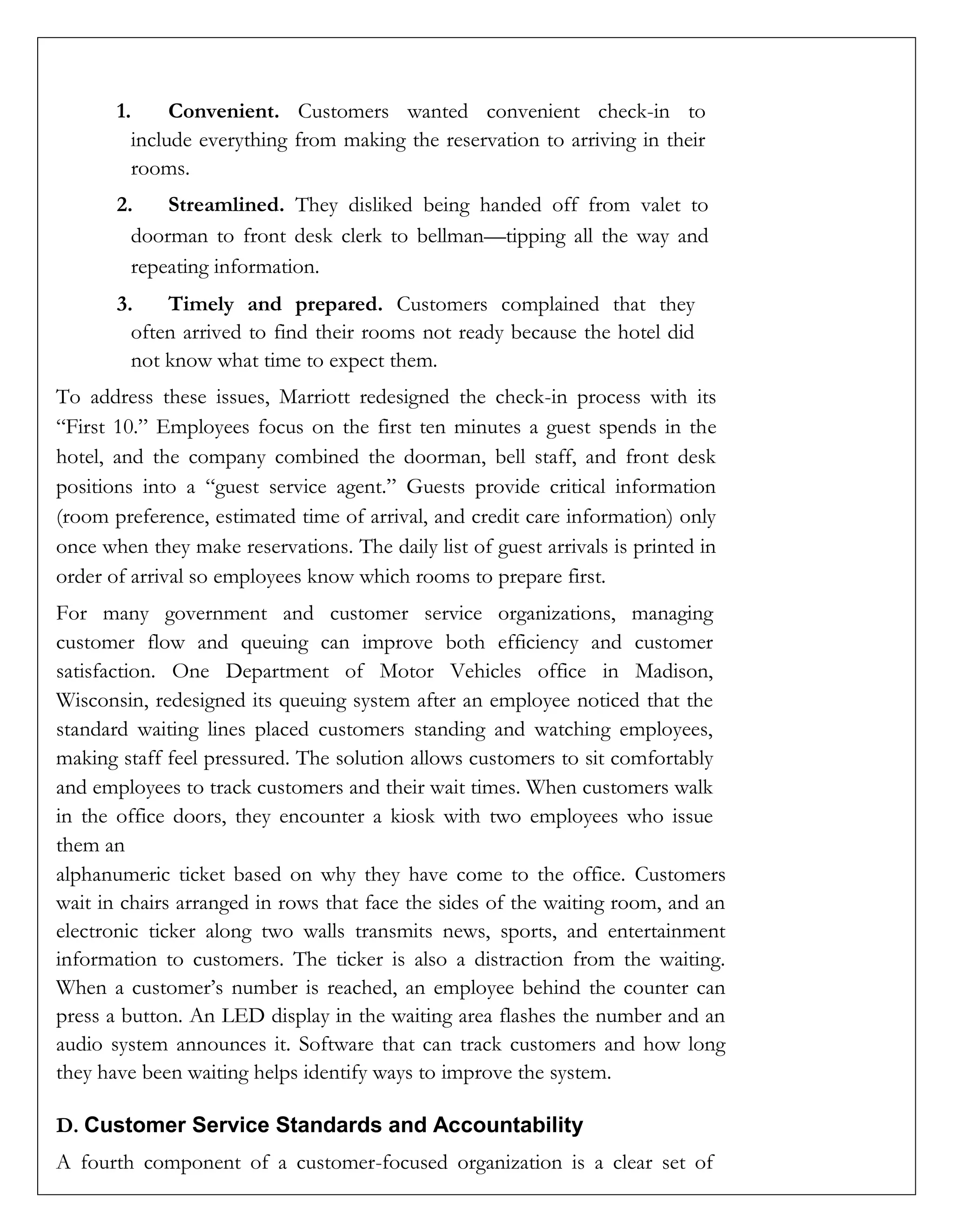 1. Convenient. Customers wanted convenient check-in to
include everything from making the reservation to arriving in their
rooms.
2. Streamlined. They disliked being handed off from valet to
doorman to front desk clerk to bellman—tipping all the way and
repeating information.
3. Timely and prepared. Customers complained that they
often arrived to find their rooms not ready because the hotel did
not know what time to expect them.
To address these issues, Marriott redesigned the check-in process with its
“First 10.” Employees focus on the first ten minutes a guest spends in the
hotel, and the company combined the doorman, bell staff, and front desk
positions into a “guest service agent.” Guests provide critical information
(room preference, estimated time of arrival, and credit care information) only
once when they make reservations. The daily list of guest arrivals is printed in
order of arrival so employees know which rooms to prepare first.
For many government and customer service organizations, managing
customer flow and queuing can improve both efficiency and customer
satisfaction. One Department of Motor Vehicles office in Madison,
Wisconsin, redesigned its queuing system after an employee noticed that the
standard waiting lines placed customers standing and watching employees,
making staff feel pressured. The solution allows customers to sit comfortably
and employees to track customers and their wait times. When customers walk
in the office doors, they encounter a kiosk with two employees who issue
them an
alphanumeric ticket based on why they have come to the office. Customers
wait in chairs arranged in rows that face the sides of the waiting room, and an
electronic ticker along two walls transmits news, sports, and entertainment
information to customers. The ticker is also a distraction from the waiting.
When a customer’s number is reached, an employee behind the counter can
press a button. An LED display in the waiting area flashes the number and an
audio system announces it. Software that can track customers and how long
they have been waiting helps identify ways to improve the system.
D. Customer Service Standards and Accountability
A fourth component of a customer-focused organization is a clear set of
 