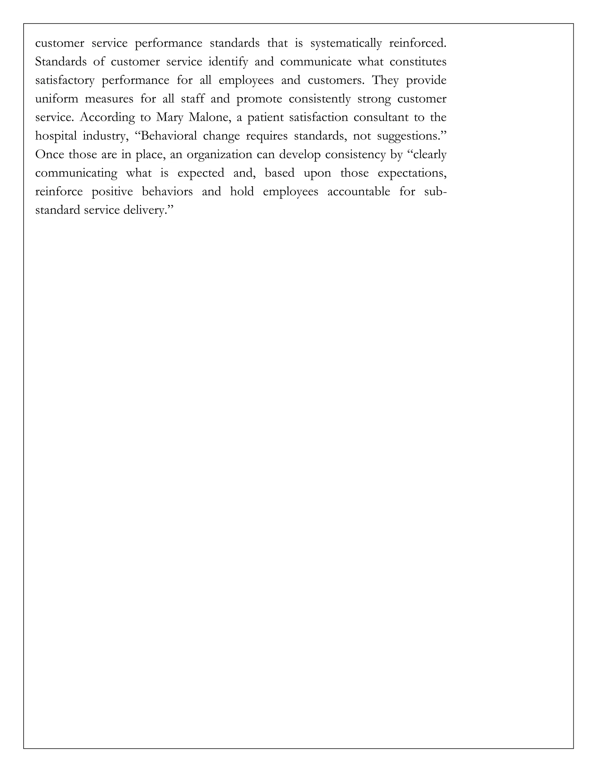 customer service performance standards that is systematically reinforced.
Standards of customer service identify and communicate what constitutes
satisfactory performance for all employees and customers. They provide
uniform measures for all staff and promote consistently strong customer
service. According to Mary Malone, a patient satisfaction consultant to the
hospital industry, “Behavioral change requires standards, not suggestions.”
Once those are in place, an organization can develop consistency by “clearly
communicating what is expected and, based upon those expectations,
reinforce positive behaviors and hold employees accountable for sub-
standard service delivery.”
 