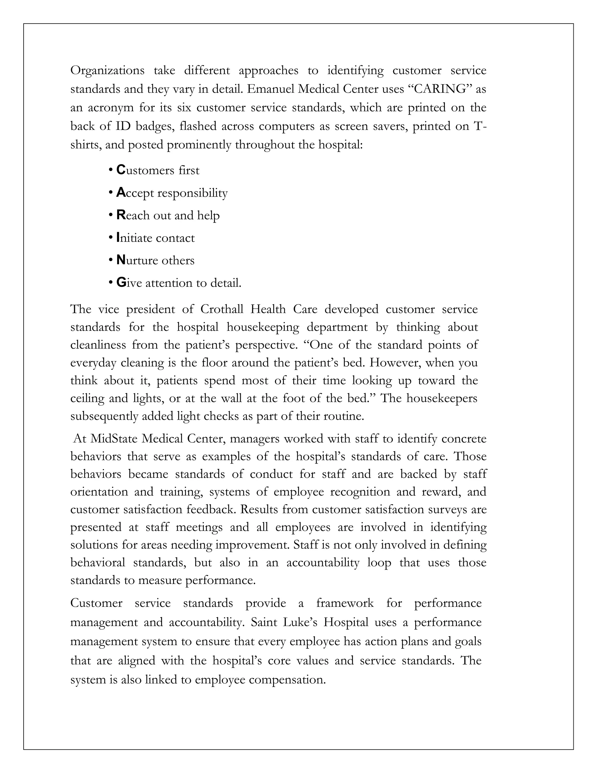 Organizations take different approaches to identifying customer service
standards and they vary in detail. Emanuel Medical Center uses “CARING” as
an acronym for its six customer service standards, which are printed on the
back of ID badges, flashed across computers as screen savers, printed on T-
shirts, and posted prominently throughout the hospital:
• Customers first
• Accept responsibility
• Reach out and help
• Initiate contact
• Nurture others
• Give attention to detail.
The vice president of Crothall Health Care developed customer service
standards for the hospital housekeeping department by thinking about
cleanliness from the patient’s perspective. “One of the standard points of
everyday cleaning is the floor around the patient’s bed. However, when you
think about it, patients spend most of their time looking up toward the
ceiling and lights, or at the wall at the foot of the bed.” The housekeepers
subsequently added light checks as part of their routine.
At MidState Medical Center, managers worked with staff to identify concrete
behaviors that serve as examples of the hospital’s standards of care. Those
behaviors became standards of conduct for staff and are backed by staff
orientation and training, systems of employee recognition and reward, and
customer satisfaction feedback. Results from customer satisfaction surveys are
presented at staff meetings and all employees are involved in identifying
solutions for areas needing improvement. Staff is not only involved in defining
behavioral standards, but also in an accountability loop that uses those
standards to measure performance.
Customer service standards provide a framework for performance
management and accountability. Saint Luke’s Hospital uses a performance
management system to ensure that every employee has action plans and goals
that are aligned with the hospital’s core values and service standards. The
system is also linked to employee compensation.
 