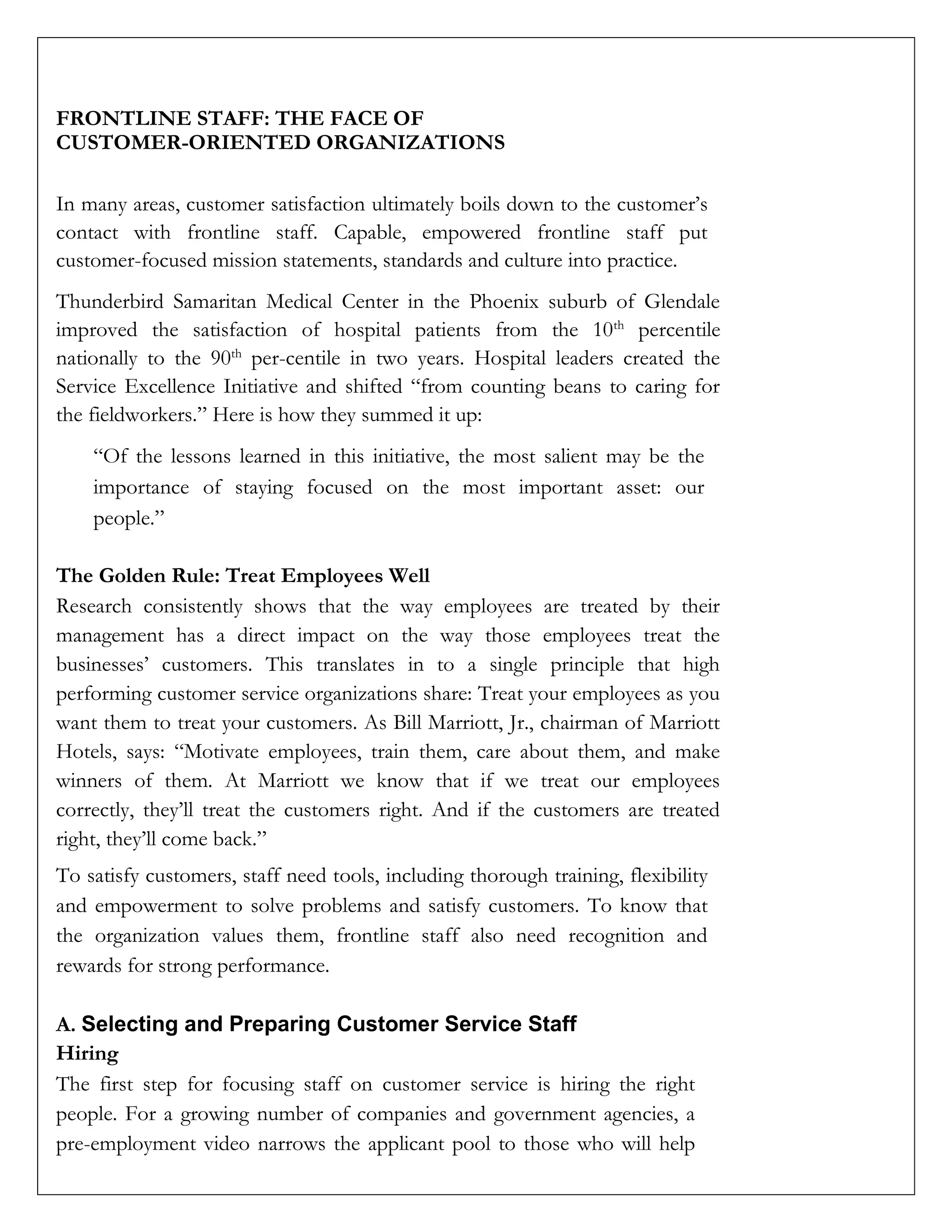 FRONTLINE STAFF: THE FACE OF
CUSTOMER-ORIENTED ORGANIZATIONS
In many areas, customer satisfaction ultimately boils down to the customer’s
contact with frontline staff. Capable, empowered frontline staff put
customer-focused mission statements, standards and culture into practice.
Thunderbird Samaritan Medical Center in the Phoenix suburb of Glendale
improved the satisfaction of hospital patients from the 10th
percentile
nationally to the 90th
per-centile in two years. Hospital leaders created the
Service Excellence Initiative and shifted “from counting beans to caring for
the fieldworkers.” Here is how they summed it up:
“Of the lessons learned in this initiative, the most salient may be the
importance of staying focused on the most important asset: our
people.”
The Golden Rule: Treat Employees Well
Research consistently shows that the way employees are treated by their
management has a direct impact on the way those employees treat the
businesses’ customers. This translates in to a single principle that high
performing customer service organizations share: Treat your employees as you
want them to treat your customers. As Bill Marriott, Jr., chairman of Marriott
Hotels, says: “Motivate employees, train them, care about them, and make
winners of them. At Marriott we know that if we treat our employees
correctly, they’ll treat the customers right. And if the customers are treated
right, they’ll come back.”
To satisfy customers, staff need tools, including thorough training, flexibility
and empowerment to solve problems and satisfy customers. To know that
the organization values them, frontline staff also need recognition and
rewards for strong performance.
A. Selecting and Preparing Customer Service Staff
Hiring
The first step for focusing staff on customer service is hiring the right
people. For a growing number of companies and government agencies, a
pre-employment video narrows the applicant pool to those who will help
 