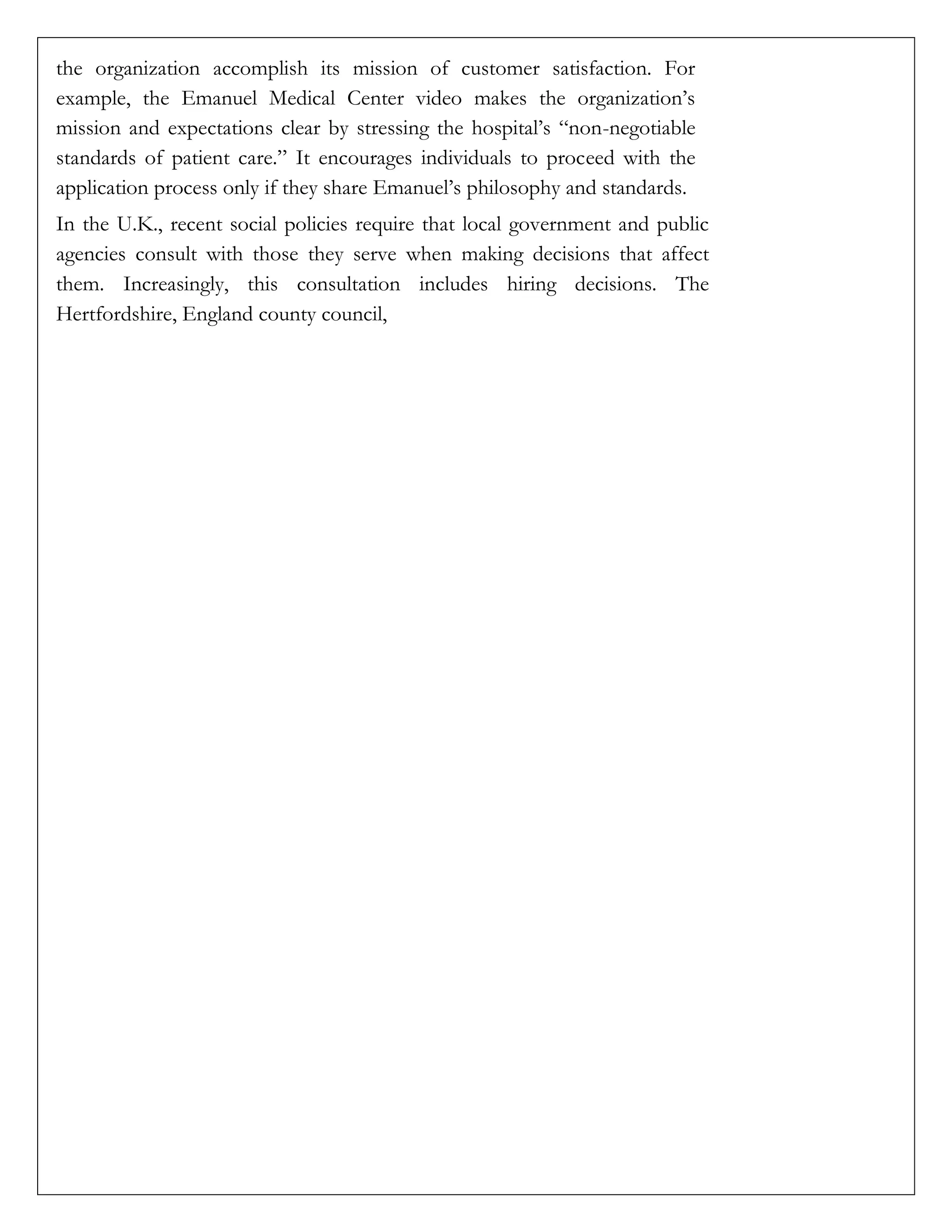 the organization accomplish its mission of customer satisfaction. For
example, the Emanuel Medical Center video makes the organization’s
mission and expectations clear by stressing the hospital’s “non-negotiable
standards of patient care.” It encourages individuals to proceed with the
application process only if they share Emanuel’s philosophy and standards.
In the U.K., recent social policies require that local government and public
agencies consult with those they serve when making decisions that affect
them. Increasingly, this consultation includes hiring decisions. The
Hertfordshire, England county council,
 