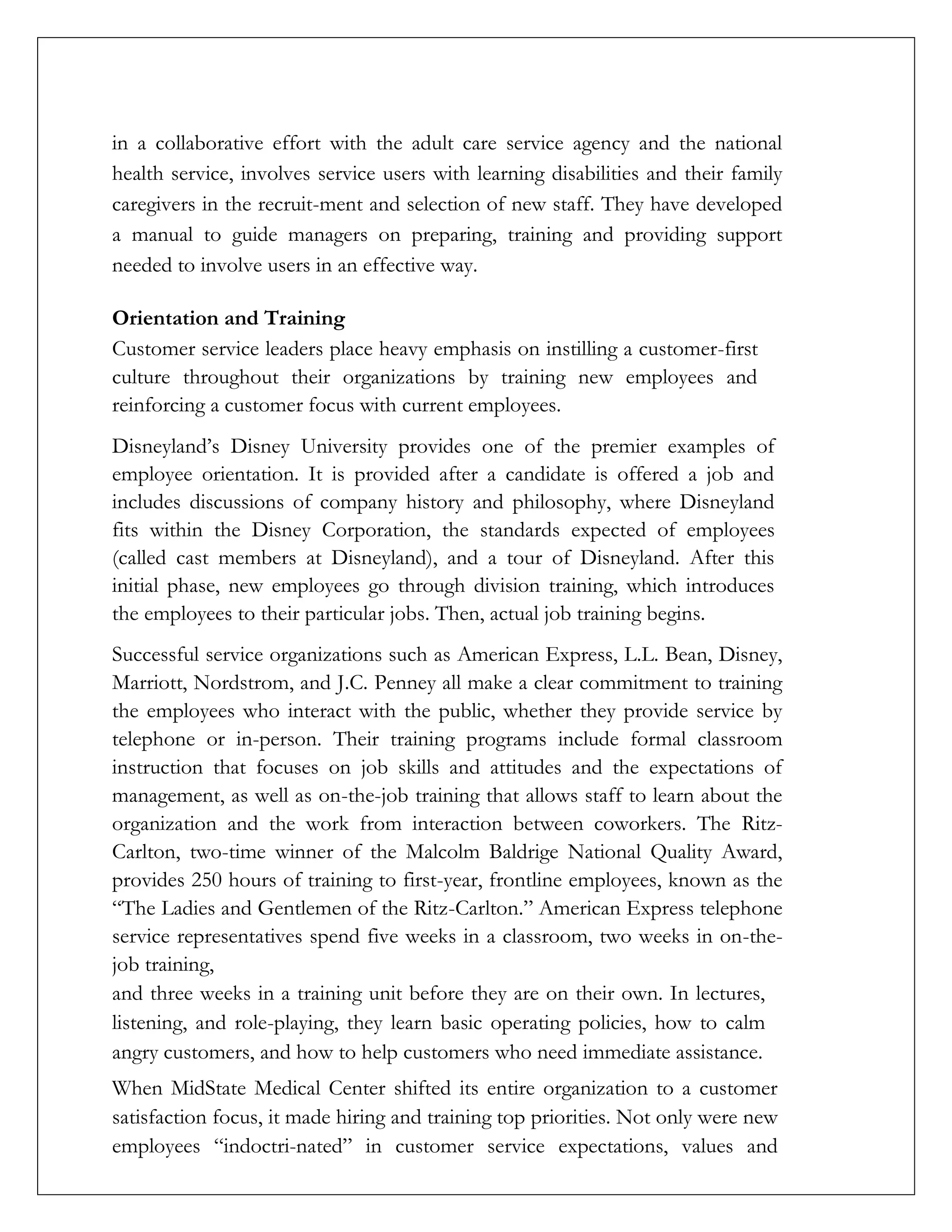 in a collaborative effort with the adult care service agency and the national
health service, involves service users with learning disabilities and their family
caregivers in the recruit-ment and selection of new staff. They have developed
a manual to guide managers on preparing, training and providing support
needed to involve users in an effective way.
Orientation and Training
Customer service leaders place heavy emphasis on instilling a customer-first
culture throughout their organizations by training new employees and
reinforcing a customer focus with current employees.
Disneyland’s Disney University provides one of the premier examples of
employee orientation. It is provided after a candidate is offered a job and
includes discussions of company history and philosophy, where Disneyland
fits within the Disney Corporation, the standards expected of employees
(called cast members at Disneyland), and a tour of Disneyland. After this
initial phase, new employees go through division training, which introduces
the employees to their particular jobs. Then, actual job training begins.
Successful service organizations such as American Express, L.L. Bean, Disney,
Marriott, Nordstrom, and J.C. Penney all make a clear commitment to training
the employees who interact with the public, whether they provide service by
telephone or in-person. Their training programs include formal classroom
instruction that focuses on job skills and attitudes and the expectations of
management, as well as on-the-job training that allows staff to learn about the
organization and the work from interaction between coworkers. The Ritz-
Carlton, two-time winner of the Malcolm Baldrige National Quality Award,
provides 250 hours of training to first-year, frontline employees, known as the
“The Ladies and Gentlemen of the Ritz-Carlton.” American Express telephone
service representatives spend five weeks in a classroom, two weeks in on-the-
job training,
and three weeks in a training unit before they are on their own. In lectures,
listening, and role-playing, they learn basic operating policies, how to calm
angry customers, and how to help customers who need immediate assistance.
When MidState Medical Center shifted its entire organization to a customer
satisfaction focus, it made hiring and training top priorities. Not only were new
employees “indoctri-nated” in customer service expectations, values and
 