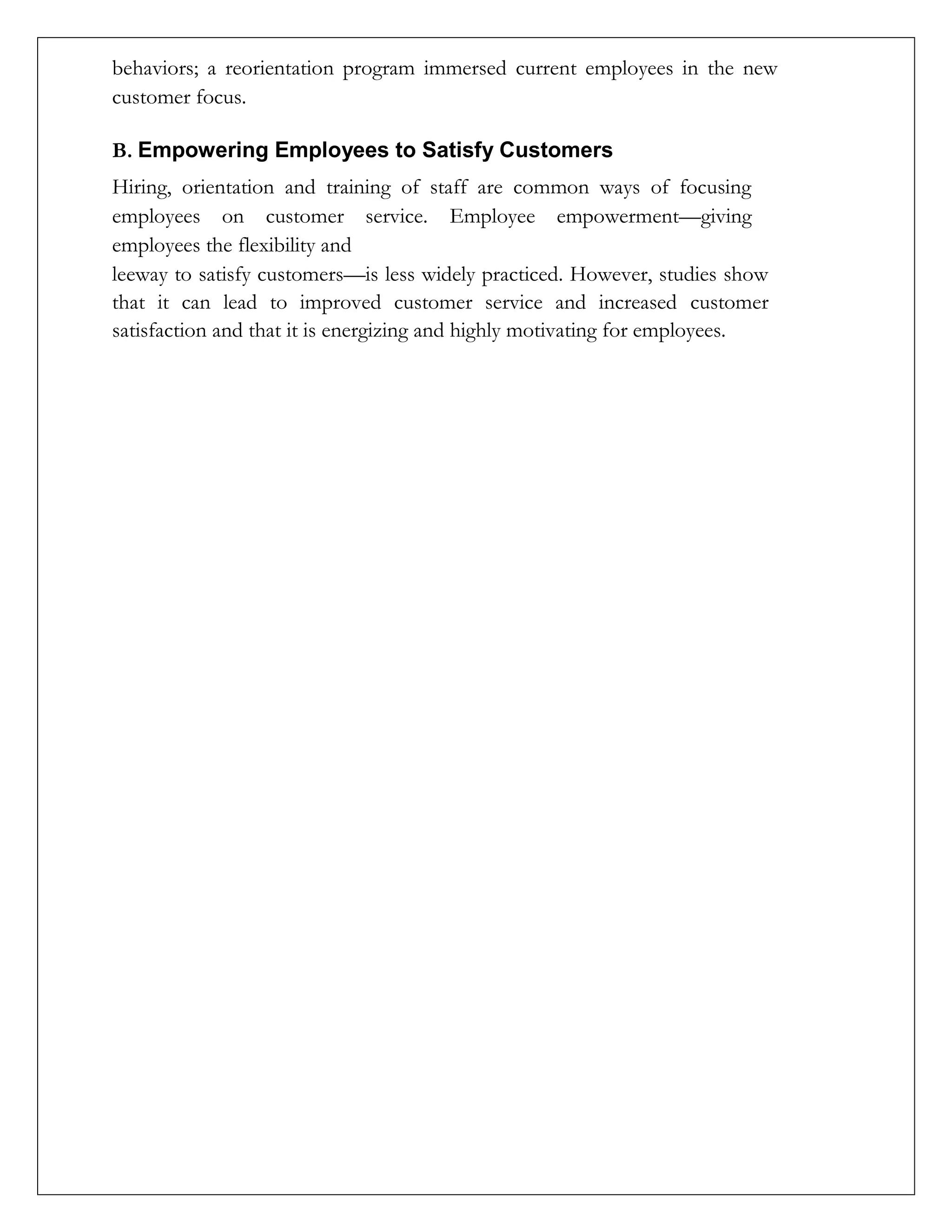 behaviors; a reorientation program immersed current employees in the new
customer focus.
B. Empowering Employees to Satisfy Customers
Hiring, orientation and training of staff are common ways of focusing
employees on customer service. Employee empowerment—giving
employees the flexibility and
leeway to satisfy customers—is less widely practiced. However, studies show
that it can lead to improved customer service and increased customer
satisfaction and that it is energizing and highly motivating for employees.
 