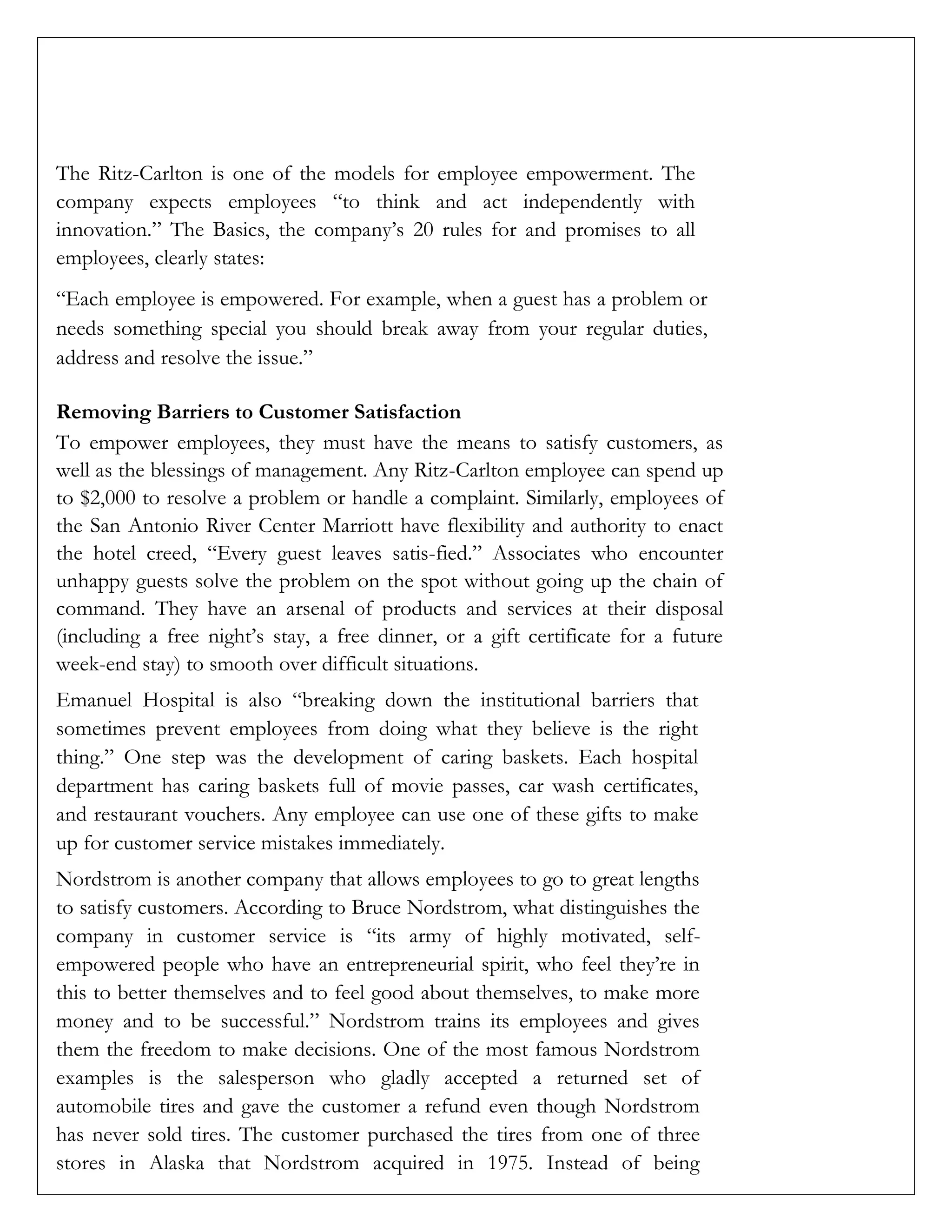 The Ritz-Carlton is one of the models for employee empowerment. The
company expects employees “to think and act independently with
innovation.” The Basics, the company’s 20 rules for and promises to all
employees, clearly states:
“Each employee is empowered. For example, when a guest has a problem or
needs something special you should break away from your regular duties,
address and resolve the issue.”
Removing Barriers to Customer Satisfaction
To empower employees, they must have the means to satisfy customers, as
well as the blessings of management. Any Ritz-Carlton employee can spend up
to $2,000 to resolve a problem or handle a complaint. Similarly, employees of
the San Antonio River Center Marriott have flexibility and authority to enact
the hotel creed, “Every guest leaves satis-fied.” Associates who encounter
unhappy guests solve the problem on the spot without going up the chain of
command. They have an arsenal of products and services at their disposal
(including a free night’s stay, a free dinner, or a gift certificate for a future
week-end stay) to smooth over difficult situations.
Emanuel Hospital is also “breaking down the institutional barriers that
sometimes prevent employees from doing what they believe is the right
thing.” One step was the development of caring baskets. Each hospital
department has caring baskets full of movie passes, car wash certificates,
and restaurant vouchers. Any employee can use one of these gifts to make
up for customer service mistakes immediately.
Nordstrom is another company that allows employees to go to great lengths
to satisfy customers. According to Bruce Nordstrom, what distinguishes the
company in customer service is “its army of highly motivated, self-
empowered people who have an entrepreneurial spirit, who feel they’re in
this to better themselves and to feel good about themselves, to make more
money and to be successful.” Nordstrom trains its employees and gives
them the freedom to make decisions. One of the most famous Nordstrom
examples is the salesperson who gladly accepted a returned set of
automobile tires and gave the customer a refund even though Nordstrom
has never sold tires. The customer purchased the tires from one of three
stores in Alaska that Nordstrom acquired in 1975. Instead of being
 
