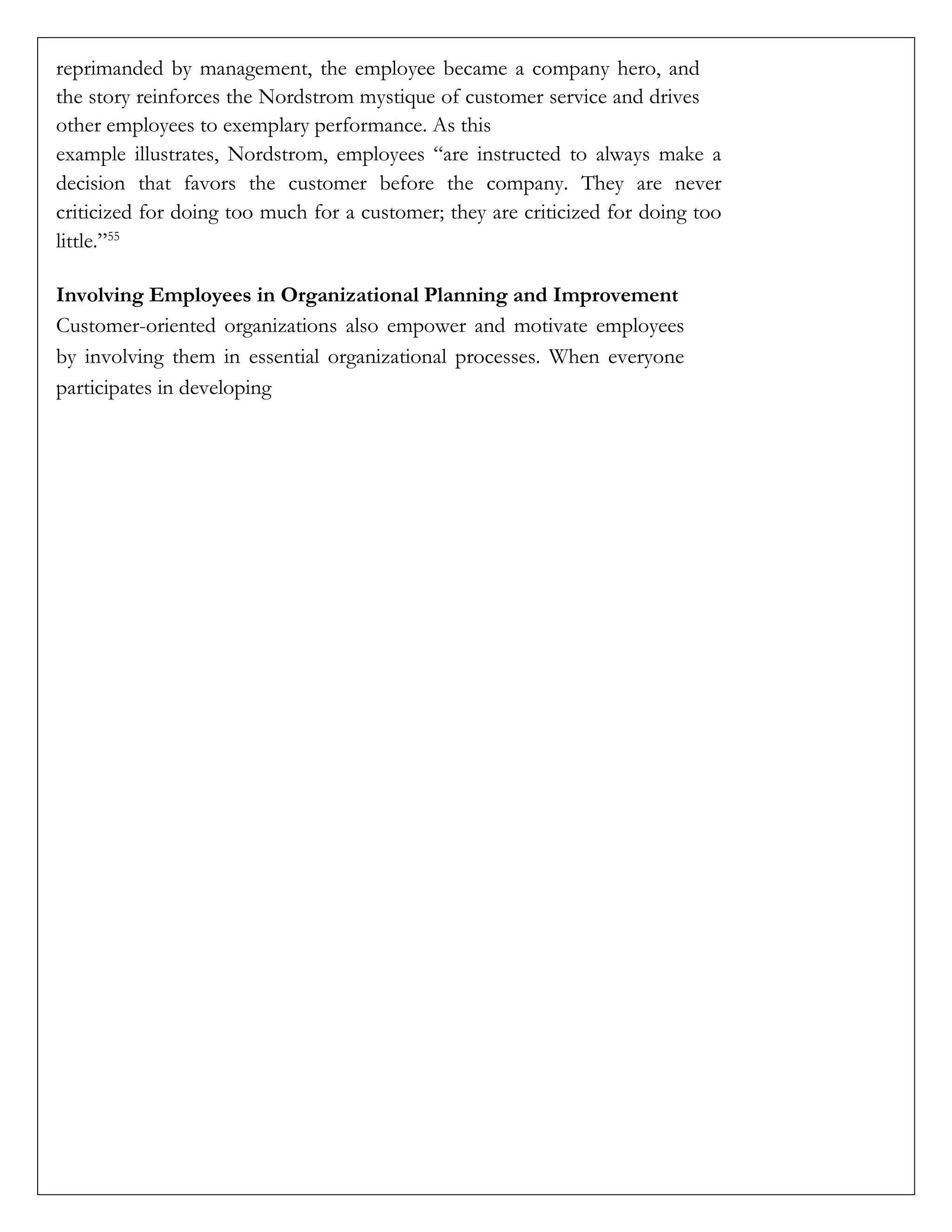 reprimanded by management, the employee became a company hero, and
the story reinforces the Nordstrom mystique of customer service and drives
other employees to exemplary performance. As this
example illustrates, Nordstrom, employees “are instructed to always make a
decision that favors the customer before the company. They are never
criticized for doing too much for a customer; they are criticized for doing too
little.”55
Involving Employees in Organizational Planning and Improvement
Customer-oriented organizations also empower and motivate employees
by involving them in essential organizational processes. When everyone
participates in developing
 