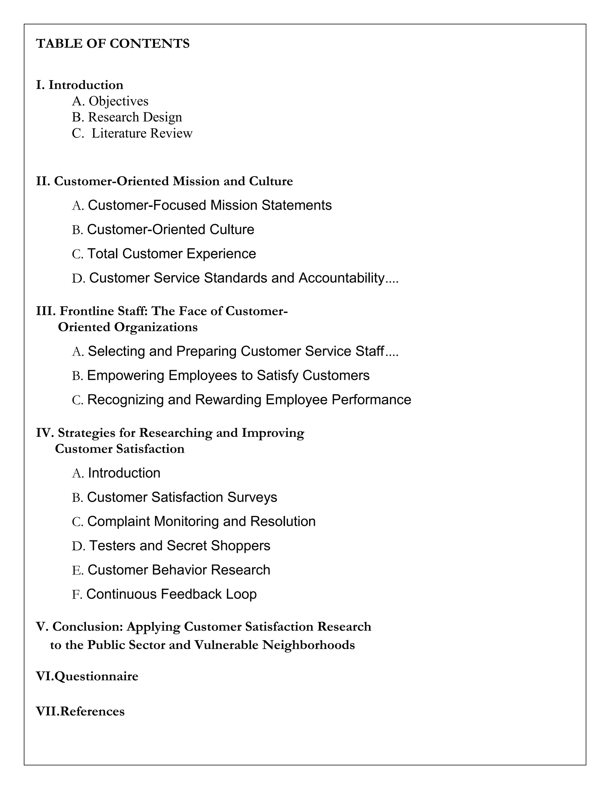 TABLE OF CONTENTS
I. Introduction
A. Objectives
B. Research Design
C. Literature Review
II. Customer-Oriented Mission and Culture
A. Customer-Focused Mission Statements
B. Customer-Oriented Culture
C. Total Customer Experience
D. Customer Service Standards and Accountability....
III. Frontline Staff: The Face of Customer-
Oriented Organizations
A. Selecting and Preparing Customer Service Staff....
B. Empowering Employees to Satisfy Customers
C. Recognizing and Rewarding Employee Performance
IV. Strategies for Researching and Improving
Customer Satisfaction
A. Introduction
B. Customer Satisfaction Surveys
C. Complaint Monitoring and Resolution
D. Testers and Secret Shoppers
E. Customer Behavior Research
F. Continuous Feedback Loop
V. Conclusion: Applying Customer Satisfaction Research
to the Public Sector and Vulnerable Neighborhoods
VI.Questionnaire
VII.References
 