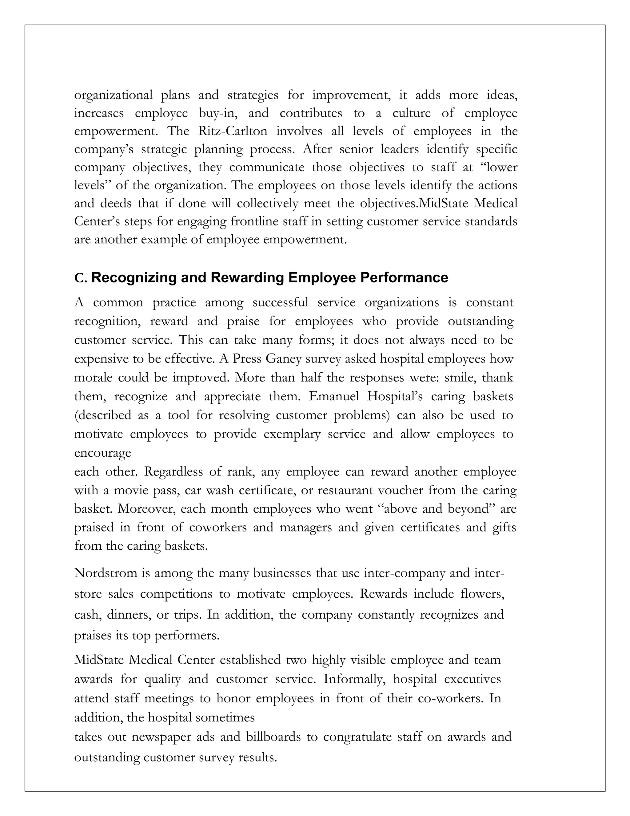 organizational plans and strategies for improvement, it adds more ideas,
increases employee buy-in, and contributes to a culture of employee
empowerment. The Ritz-Carlton involves all levels of employees in the
company’s strategic planning process. After senior leaders identify specific
company objectives, they communicate those objectives to staff at “lower
levels” of the organization. The employees on those levels identify the actions
and deeds that if done will collectively meet the objectives.MidState Medical
Center’s steps for engaging frontline staff in setting customer service standards
are another example of employee empowerment.
C. Recognizing and Rewarding Employee Performance
A common practice among successful service organizations is constant
recognition, reward and praise for employees who provide outstanding
customer service. This can take many forms; it does not always need to be
expensive to be effective. A Press Ganey survey asked hospital employees how
morale could be improved. More than half the responses were: smile, thank
them, recognize and appreciate them. Emanuel Hospital’s caring baskets
(described as a tool for resolving customer problems) can also be used to
motivate employees to provide exemplary service and allow employees to
encourage
each other. Regardless of rank, any employee can reward another employee
with a movie pass, car wash certificate, or restaurant voucher from the caring
basket. Moreover, each month employees who went “above and beyond” are
praised in front of coworkers and managers and given certificates and gifts
from the caring baskets.
Nordstrom is among the many businesses that use inter-company and inter-
store sales competitions to motivate employees. Rewards include flowers,
cash, dinners, or trips. In addition, the company constantly recognizes and
praises its top performers.
MidState Medical Center established two highly visible employee and team
awards for quality and customer service. Informally, hospital executives
attend staff meetings to honor employees in front of their co-workers. In
addition, the hospital sometimes
takes out newspaper ads and billboards to congratulate staff on awards and
outstanding customer survey results.
 