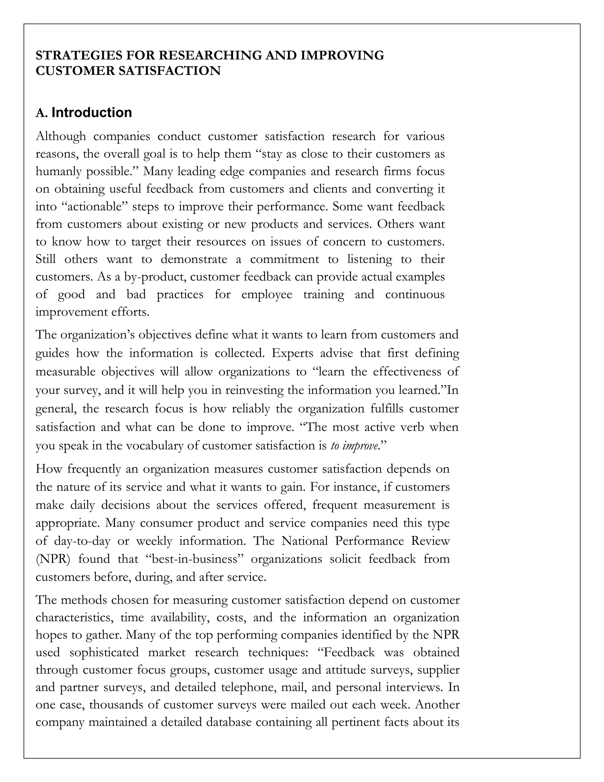 STRATEGIES FOR RESEARCHING AND IMPROVING
CUSTOMER SATISFACTION
A. Introduction
Although companies conduct customer satisfaction research for various
reasons, the overall goal is to help them “stay as close to their customers as
humanly possible.” Many leading edge companies and research firms focus
on obtaining useful feedback from customers and clients and converting it
into “actionable” steps to improve their performance. Some want feedback
from customers about existing or new products and services. Others want
to know how to target their resources on issues of concern to customers.
Still others want to demonstrate a commitment to listening to their
customers. As a by-product, customer feedback can provide actual examples
of good and bad practices for employee training and continuous
improvement efforts.
The organization’s objectives define what it wants to learn from customers and
guides how the information is collected. Experts advise that first defining
measurable objectives will allow organizations to “learn the effectiveness of
your survey, and it will help you in reinvesting the information you learned.”In
general, the research focus is how reliably the organization fulfills customer
satisfaction and what can be done to improve. “The most active verb when
you speak in the vocabulary of customer satisfaction is to improve.”
How frequently an organization measures customer satisfaction depends on
the nature of its service and what it wants to gain. For instance, if customers
make daily decisions about the services offered, frequent measurement is
appropriate. Many consumer product and service companies need this type
of day-to-day or weekly information. The National Performance Review
(NPR) found that “best-in-business” organizations solicit feedback from
customers before, during, and after service.
The methods chosen for measuring customer satisfaction depend on customer
characteristics, time availability, costs, and the information an organization
hopes to gather. Many of the top performing companies identified by the NPR
used sophisticated market research techniques: “Feedback was obtained
through customer focus groups, customer usage and attitude surveys, supplier
and partner surveys, and detailed telephone, mail, and personal interviews. In
one case, thousands of customer surveys were mailed out each week. Another
company maintained a detailed database containing all pertinent facts about its
 