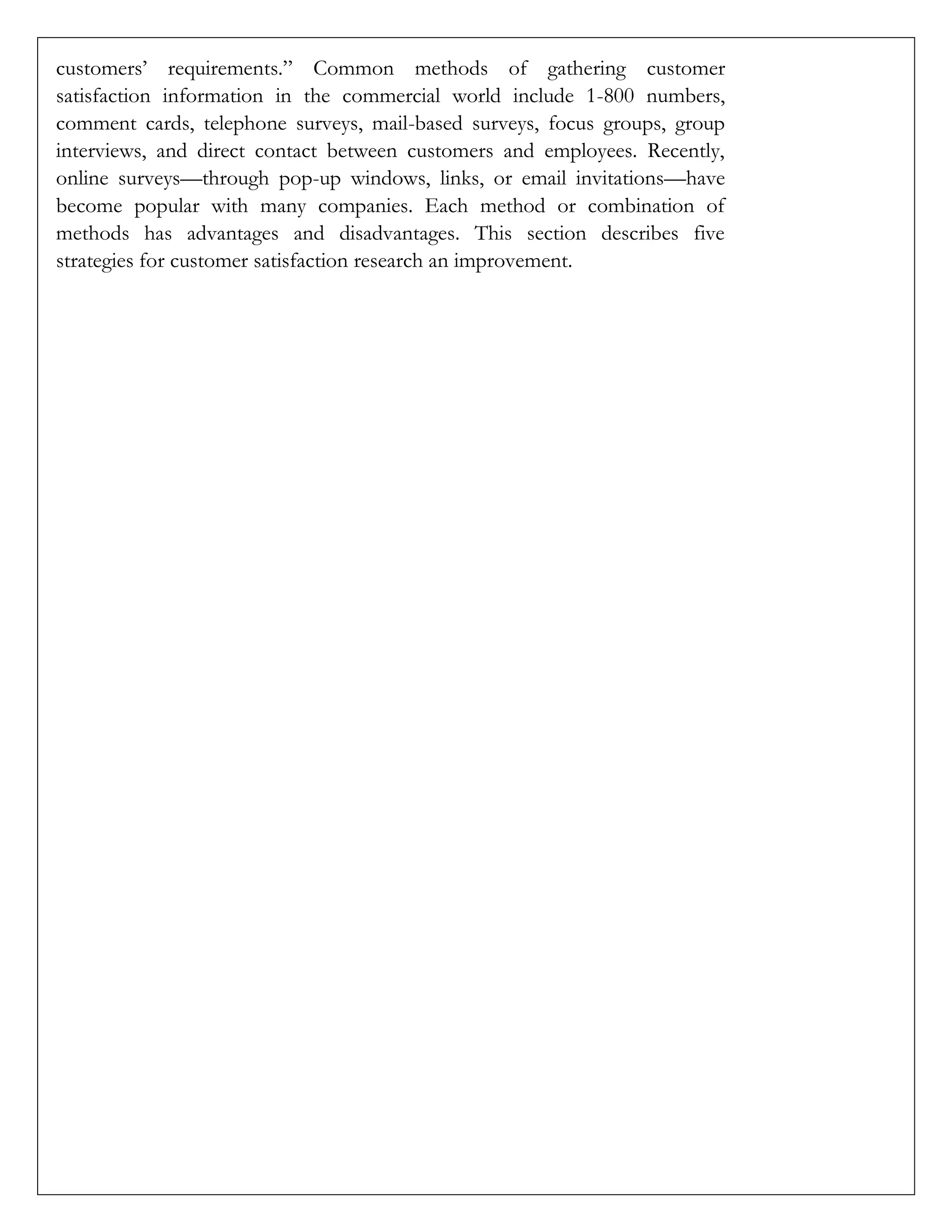 customers’ requirements.” Common methods of gathering customer
satisfaction information in the commercial world include 1-800 numbers,
comment cards, telephone surveys, mail-based surveys, focus groups, group
interviews, and direct contact between customers and employees. Recently,
online surveys—through pop-up windows, links, or email invitations—have
become popular with many companies. Each method or combination of
methods has advantages and disadvantages. This section describes five
strategies for customer satisfaction research an improvement.
 
