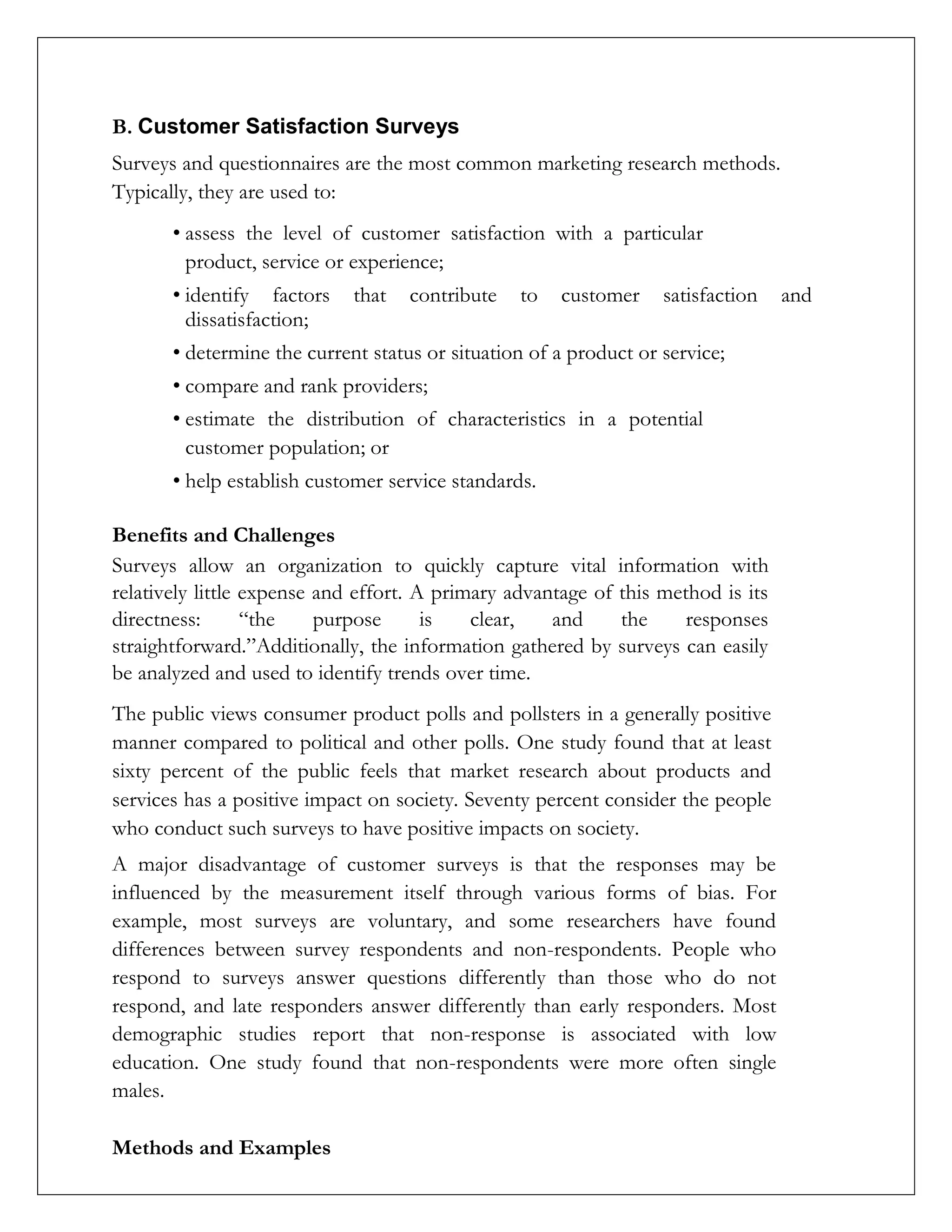 B. Customer Satisfaction Surveys
Surveys and questionnaires are the most common marketing research methods.
Typically, they are used to:
• assess the level of customer satisfaction with a particular
product, service or experience;
• identify factors that contribute to customer satisfaction and
dissatisfaction;
• determine the current status or situation of a product or service;
• compare and rank providers;
• estimate the distribution of characteristics in a potential
customer population; or
• help establish customer service standards.
Benefits and Challenges
Surveys allow an organization to quickly capture vital information with
relatively little expense and effort. A primary advantage of this method is its
directness: “the purpose is clear, and the responses
straightforward.”Additionally, the information gathered by surveys can easily
be analyzed and used to identify trends over time.
The public views consumer product polls and pollsters in a generally positive
manner compared to political and other polls. One study found that at least
sixty percent of the public feels that market research about products and
services has a positive impact on society. Seventy percent consider the people
who conduct such surveys to have positive impacts on society.
A major disadvantage of customer surveys is that the responses may be
influenced by the measurement itself through various forms of bias. For
example, most surveys are voluntary, and some researchers have found
differences between survey respondents and non-respondents. People who
respond to surveys answer questions differently than those who do not
respond, and late responders answer differently than early responders. Most
demographic studies report that non-response is associated with low
education. One study found that non-respondents were more often single
males.
Methods and Examples
 