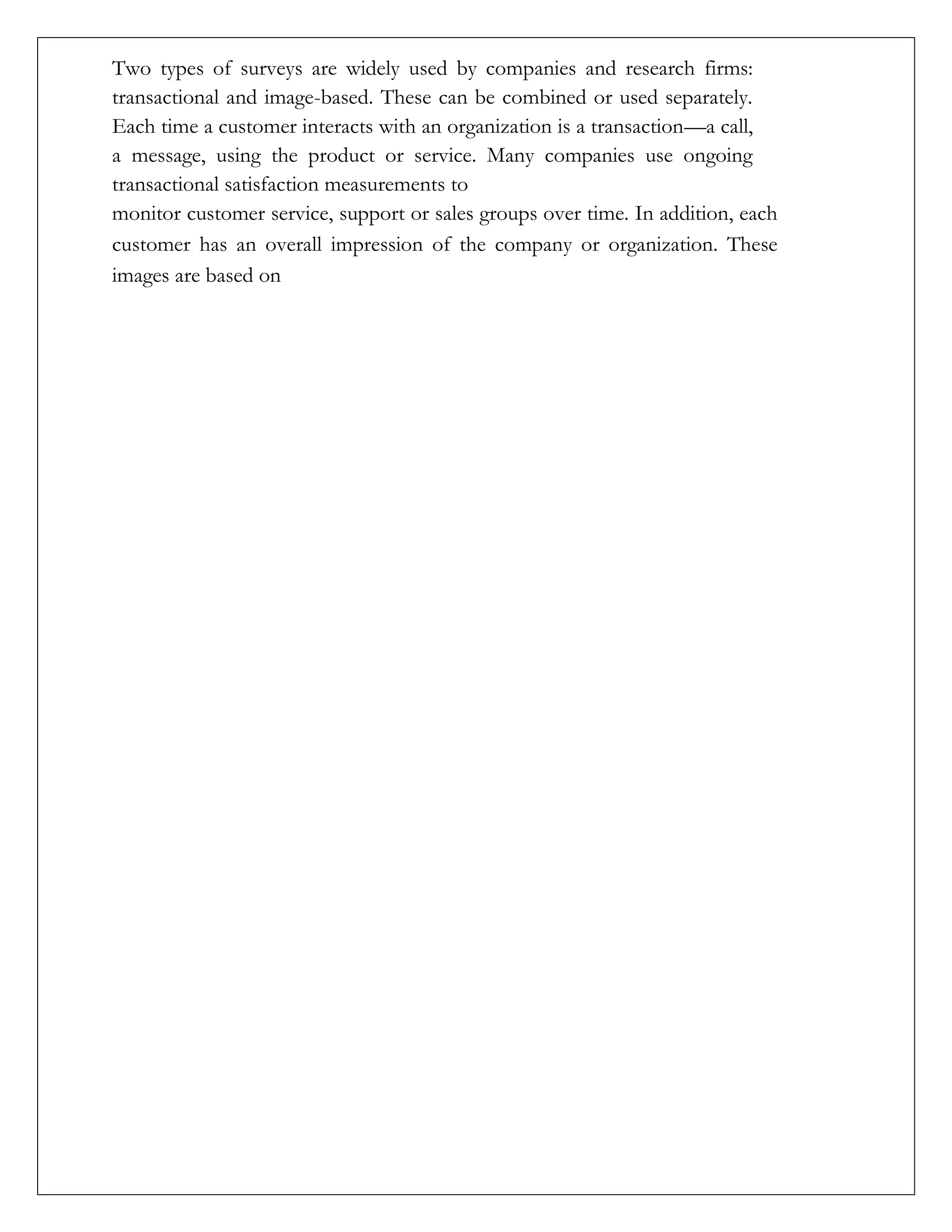 Two types of surveys are widely used by companies and research firms:
transactional and image-based. These can be combined or used separately.
Each time a customer interacts with an organization is a transaction—a call,
a message, using the product or service. Many companies use ongoing
transactional satisfaction measurements to
monitor customer service, support or sales groups over time. In addition, each
customer has an overall impression of the company or organization. These
images are based on
 