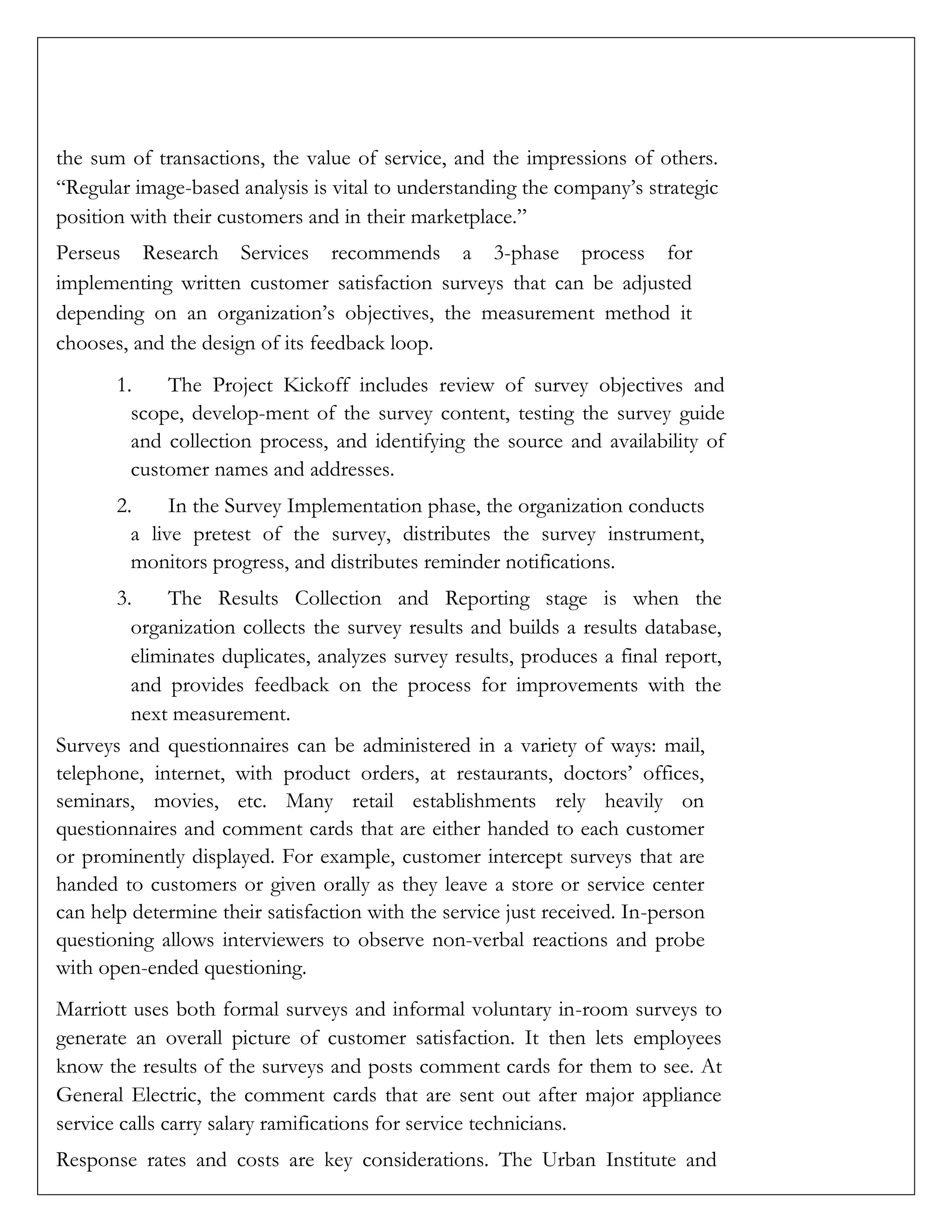 the sum of transactions, the value of service, and the impressions of others.
“Regular image-based analysis is vital to understanding the company’s strategic
position with their customers and in their marketplace.”
Perseus Research Services recommends a 3-phase process for
implementing written customer satisfaction surveys that can be adjusted
depending on an organization’s objectives, the measurement method it
chooses, and the design of its feedback loop.
1. The Project Kickoff includes review of survey objectives and
scope, develop-ment of the survey content, testing the survey guide
and collection process, and identifying the source and availability of
customer names and addresses.
2. In the Survey Implementation phase, the organization conducts
a live pretest of the survey, distributes the survey instrument,
monitors progress, and distributes reminder notifications.
3. The Results Collection and Reporting stage is when the
organization collects the survey results and builds a results database,
eliminates duplicates, analyzes survey results, produces a final report,
and provides feedback on the process for improvements with the
next measurement.
Surveys and questionnaires can be administered in a variety of ways: mail,
telephone, internet, with product orders, at restaurants, doctors’ offices,
seminars, movies, etc. Many retail establishments rely heavily on
questionnaires and comment cards that are either handed to each customer
or prominently displayed. For example, customer intercept surveys that are
handed to customers or given orally as they leave a store or service center
can help determine their satisfaction with the service just received. In-person
questioning allows interviewers to observe non-verbal reactions and probe
with open-ended questioning.
Marriott uses both formal surveys and informal voluntary in-room surveys to
generate an overall picture of customer satisfaction. It then lets employees
know the results of the surveys and posts comment cards for them to see. At
General Electric, the comment cards that are sent out after major appliance
service calls carry salary ramifications for service technicians.
Response rates and costs are key considerations. The Urban Institute and
 