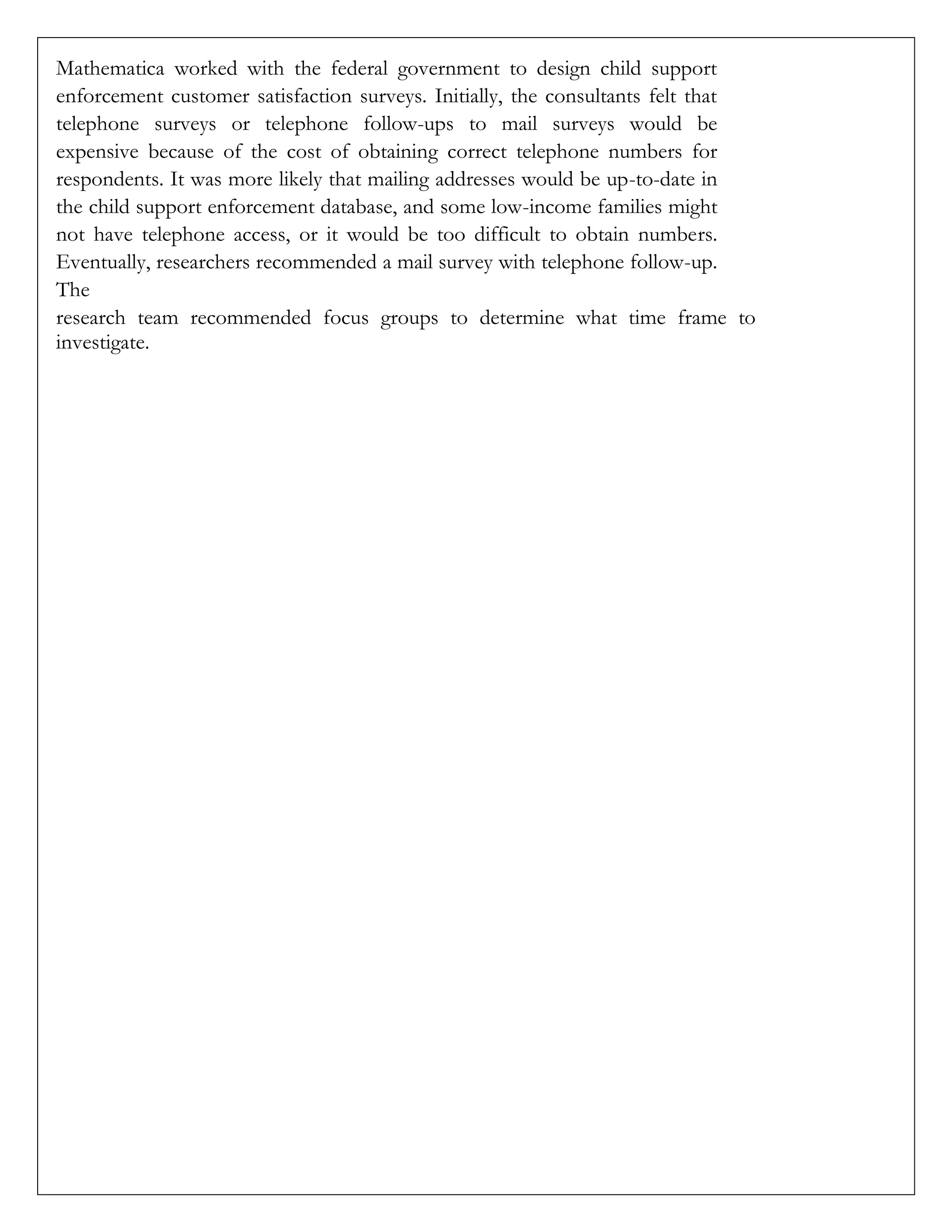 Mathematica worked with the federal government to design child support
enforcement customer satisfaction surveys. Initially, the consultants felt that
telephone surveys or telephone follow-ups to mail surveys would be
expensive because of the cost of obtaining correct telephone numbers for
respondents. It was more likely that mailing addresses would be up-to-date in
the child support enforcement database, and some low-income families might
not have telephone access, or it would be too difficult to obtain numbers.
Eventually, researchers recommended a mail survey with telephone follow-up.
The
research team recommended focus groups to determine what time frame to
investigate.
 