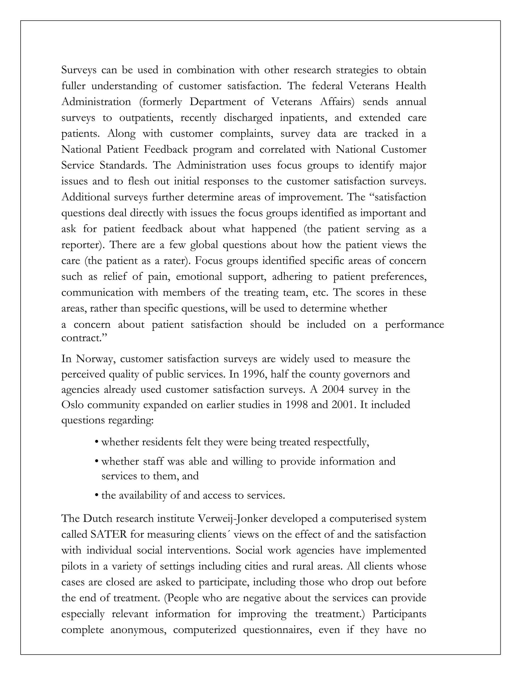 Surveys can be used in combination with other research strategies to obtain
fuller understanding of customer satisfaction. The federal Veterans Health
Administration (formerly Department of Veterans Affairs) sends annual
surveys to outpatients, recently discharged inpatients, and extended care
patients. Along with customer complaints, survey data are tracked in a
National Patient Feedback program and correlated with National Customer
Service Standards. The Administration uses focus groups to identify major
issues and to flesh out initial responses to the customer satisfaction surveys.
Additional surveys further determine areas of improvement. The “satisfaction
questions deal directly with issues the focus groups identified as important and
ask for patient feedback about what happened (the patient serving as a
reporter). There are a few global questions about how the patient views the
care (the patient as a rater). Focus groups identified specific areas of concern
such as relief of pain, emotional support, adhering to patient preferences,
communication with members of the treating team, etc. The scores in these
areas, rather than specific questions, will be used to determine whether
a concern about patient satisfaction should be included on a performance
contract.”
In Norway, customer satisfaction surveys are widely used to measure the
perceived quality of public services. In 1996, half the county governors and
agencies already used customer satisfaction surveys. A 2004 survey in the
Oslo community expanded on earlier studies in 1998 and 2001. It included
questions regarding:
• whether residents felt they were being treated respectfully,
• whether staff was able and willing to provide information and
services to them, and
• the availability of and access to services.
The Dutch research institute Verweij-Jonker developed a computerised system
called SATER for measuring clients´ views on the effect of and the satisfaction
with individual social interventions. Social work agencies have implemented
pilots in a variety of settings including cities and rural areas. All clients whose
cases are closed are asked to participate, including those who drop out before
the end of treatment. (People who are negative about the services can provide
especially relevant information for improving the treatment.) Participants
complete anonymous, computerized questionnaires, even if they have no
 