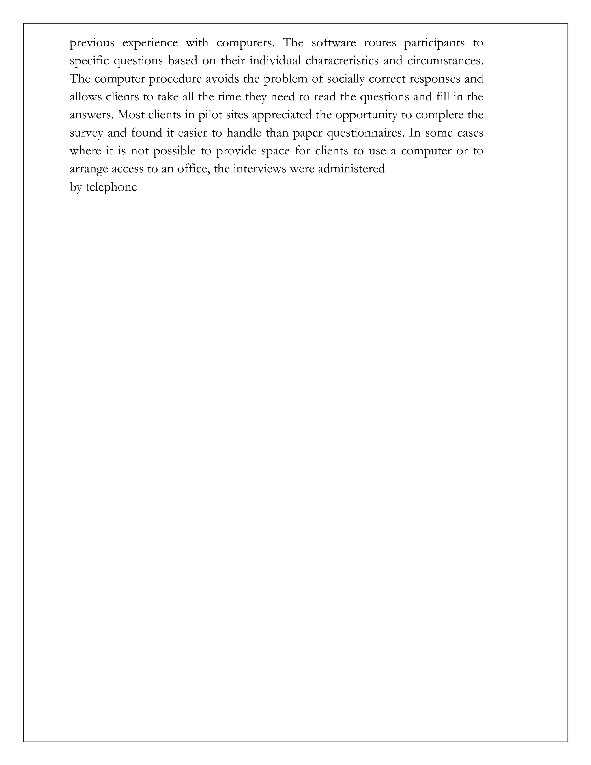 previous experience with computers. The software routes participants to
specific questions based on their individual characteristics and circumstances.
The computer procedure avoids the problem of socially correct responses and
allows clients to take all the time they need to read the questions and fill in the
answers. Most clients in pilot sites appreciated the opportunity to complete the
survey and found it easier to handle than paper questionnaires. In some cases
where it is not possible to provide space for clients to use a computer or to
arrange access to an office, the interviews were administered
by telephone
 