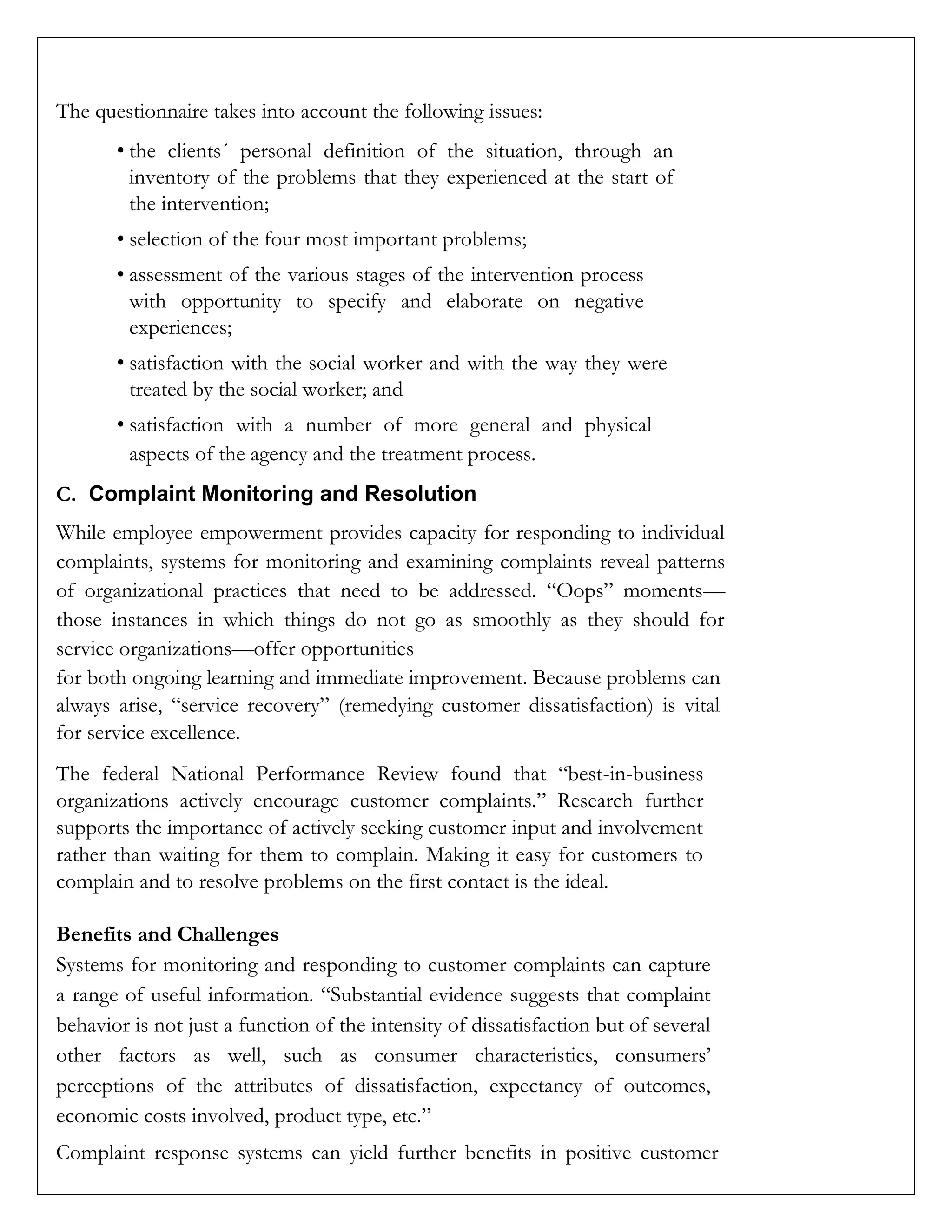 The questionnaire takes into account the following issues:
• the clients´ personal definition of the situation, through an
inventory of the problems that they experienced at the start of
the intervention;
• selection of the four most important problems;
• assessment of the various stages of the intervention process
with opportunity to specify and elaborate on negative
experiences;
• satisfaction with the social worker and with the way they were
treated by the social worker; and
• satisfaction with a number of more general and physical
aspects of the agency and the treatment process.
C. Complaint Monitoring and Resolution
While employee empowerment provides capacity for responding to individual
complaints, systems for monitoring and examining complaints reveal patterns
of organizational practices that need to be addressed. “Oops” moments—
those instances in which things do not go as smoothly as they should for
service organizations—offer opportunities
for both ongoing learning and immediate improvement. Because problems can
always arise, “service recovery” (remedying customer dissatisfaction) is vital
for service excellence.
The federal National Performance Review found that “best-in-business
organizations actively encourage customer complaints.” Research further
supports the importance of actively seeking customer input and involvement
rather than waiting for them to complain. Making it easy for customers to
complain and to resolve problems on the first contact is the ideal.
Benefits and Challenges
Systems for monitoring and responding to customer complaints can capture
a range of useful information. “Substantial evidence suggests that complaint
behavior is not just a function of the intensity of dissatisfaction but of several
other factors as well, such as consumer characteristics, consumers’
perceptions of the attributes of dissatisfaction, expectancy of outcomes,
economic costs involved, product type, etc.”
Complaint response systems can yield further benefits in positive customer
 