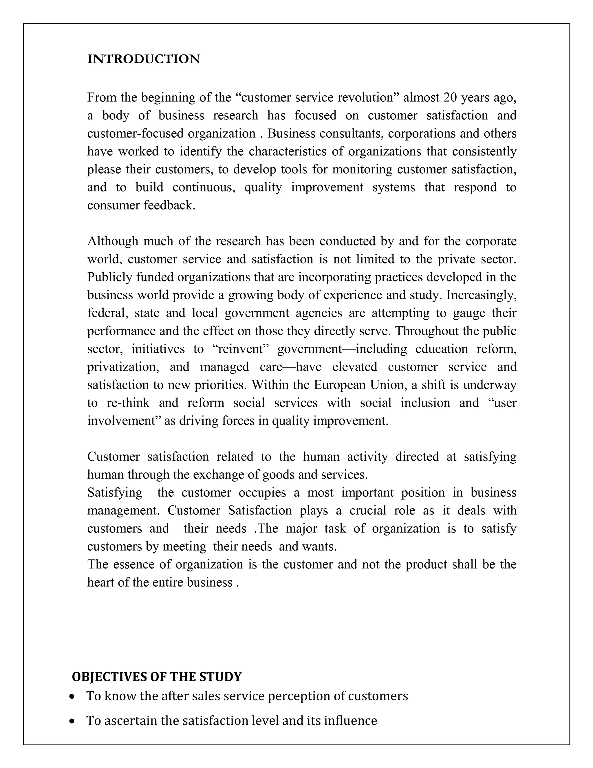 INTRODUCTION
From the beginning of the “customer service revolution” almost 20 years ago,
a body of business research has focused on customer satisfaction and
customer-focused organization . Business consultants, corporations and others
have worked to identify the characteristics of organizations that consistently
please their customers, to develop tools for monitoring customer satisfaction,
and to build continuous, quality improvement systems that respond to
consumer feedback.
Although much of the research has been conducted by and for the corporate
world, customer service and satisfaction is not limited to the private sector.
Publicly funded organizations that are incorporating practices developed in the
business world provide a growing body of experience and study. Increasingly,
federal, state and local government agencies are attempting to gauge their
performance and the effect on those they directly serve. Throughout the public
sector, initiatives to “reinvent” government—including education reform,
privatization, and managed care—have elevated customer service and
satisfaction to new priorities. Within the European Union, a shift is underway
to re-think and reform social services with social inclusion and “user
involvement” as driving forces in quality improvement.
Customer satisfaction related to the human activity directed at satisfying
human through the exchange of goods and services.
Satisfying the customer occupies a most important position in business
management. Customer Satisfaction plays a crucial role as it deals with
customers and their needs .The major task of organization is to satisfy
customers by meeting their needs and wants.
The essence of organization is the customer and not the product shall be the
heart of the entire business .
OBJECTIVES OF THE STUDY
 To know the after sales service perception of customers
 To ascertain the satisfaction level and its influence
 