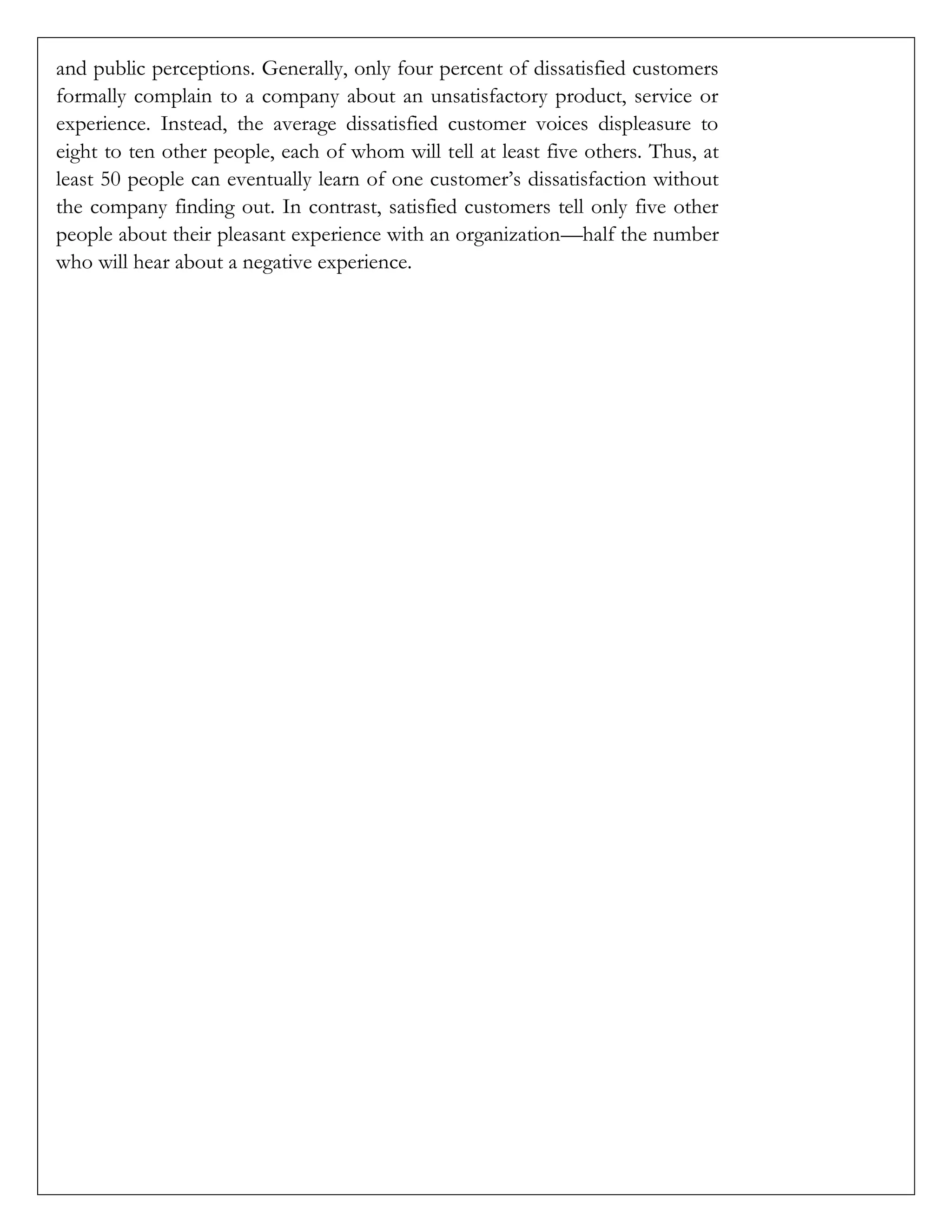 and public perceptions. Generally, only four percent of dissatisfied customers
formally complain to a company about an unsatisfactory product, service or
experience. Instead, the average dissatisfied customer voices displeasure to
eight to ten other people, each of whom will tell at least five others. Thus, at
least 50 people can eventually learn of one customer’s dissatisfaction without
the company finding out. In contrast, satisfied customers tell only five other
people about their pleasant experience with an organization—half the number
who will hear about a negative experience.
 