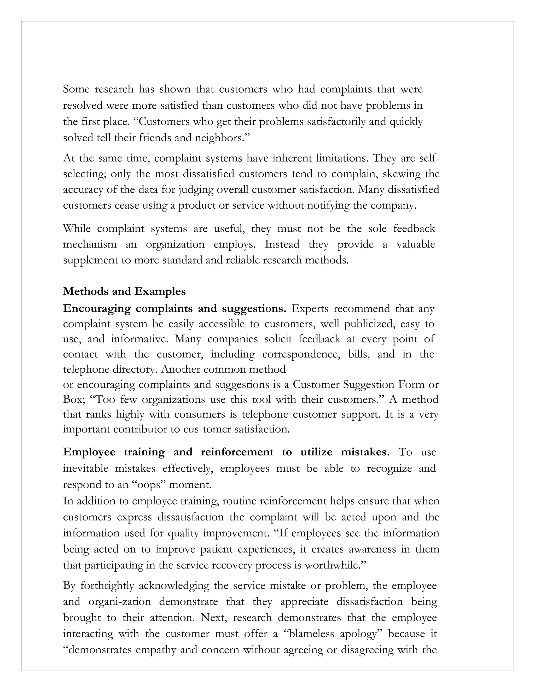 Some research has shown that customers who had complaints that were
resolved were more satisfied than customers who did not have problems in
the first place. “Customers who get their problems satisfactorily and quickly
solved tell their friends and neighbors.”
At the same time, complaint systems have inherent limitations. They are self-
selecting; only the most dissatisfied customers tend to complain, skewing the
accuracy of the data for judging overall customer satisfaction. Many dissatisfied
customers cease using a product or service without notifying the company.
While complaint systems are useful, they must not be the sole feedback
mechanism an organization employs. Instead they provide a valuable
supplement to more standard and reliable research methods.
Methods and Examples
Encouraging complaints and suggestions. Experts recommend that any
complaint system be easily accessible to customers, well publicized, easy to
use, and informative. Many companies solicit feedback at every point of
contact with the customer, including correspondence, bills, and in the
telephone directory. Another common method
or encouraging complaints and suggestions is a Customer Suggestion Form or
Box; “Too few organizations use this tool with their customers.” A method
that ranks highly with consumers is telephone customer support. It is a very
important contributor to cus-tomer satisfaction.
Employee training and reinforcement to utilize mistakes. To use
inevitable mistakes effectively, employees must be able to recognize and
respond to an “oops” moment.
In addition to employee training, routine reinforcement helps ensure that when
customers express dissatisfaction the complaint will be acted upon and the
information used for quality improvement. “If employees see the information
being acted on to improve patient experiences, it creates awareness in them
that participating in the service recovery process is worthwhile.”
By forthrightly acknowledging the service mistake or problem, the employee
and organi-zation demonstrate that they appreciate dissatisfaction being
brought to their attention. Next, research demonstrates that the employee
interacting with the customer must offer a “blameless apology” because it
“demonstrates empathy and concern without agreeing or disagreeing with the
 