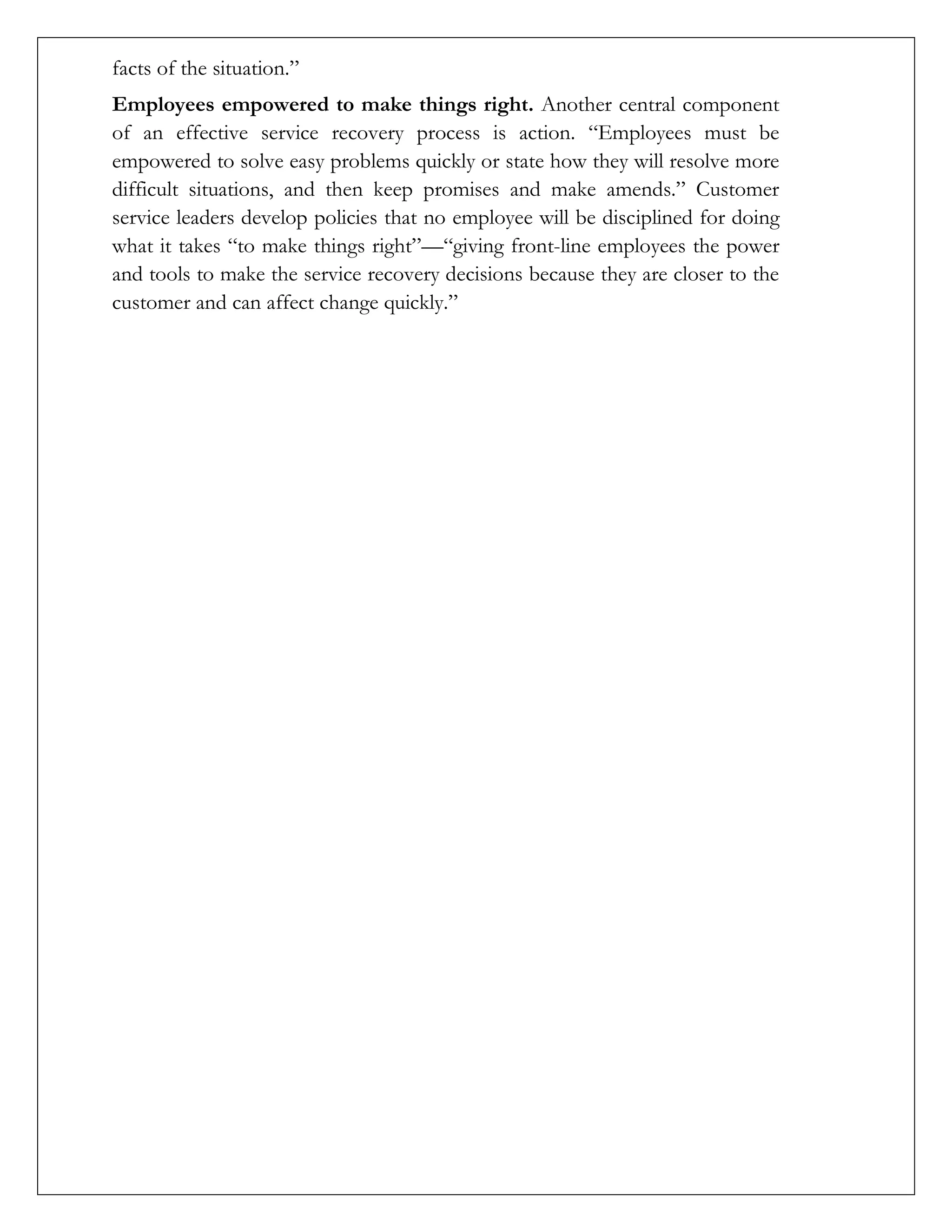 facts of the situation.”
Employees empowered to make things right. Another central component
of an effective service recovery process is action. “Employees must be
empowered to solve easy problems quickly or state how they will resolve more
difficult situations, and then keep promises and make amends.” Customer
service leaders develop policies that no employee will be disciplined for doing
what it takes “to make things right”—“giving front-line employees the power
and tools to make the service recovery decisions because they are closer to the
customer and can affect change quickly.”
 