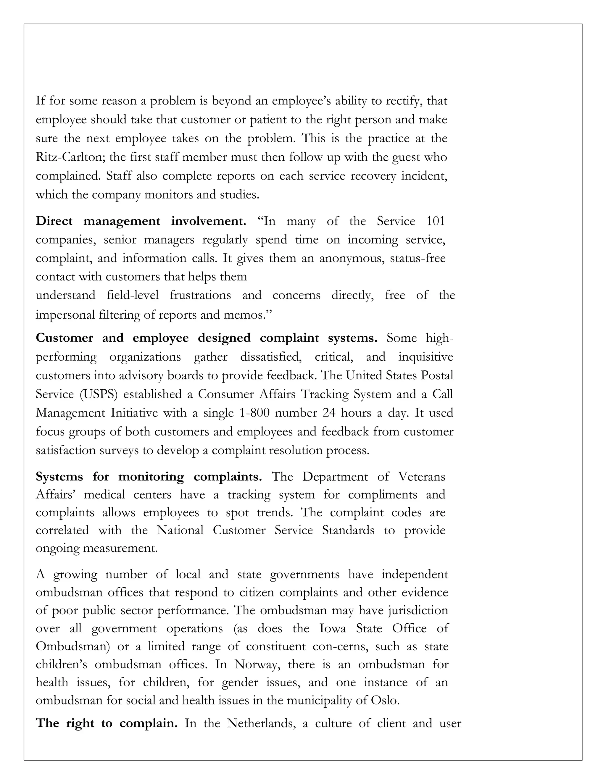 If for some reason a problem is beyond an employee’s ability to rectify, that
employee should take that customer or patient to the right person and make
sure the next employee takes on the problem. This is the practice at the
Ritz-Carlton; the first staff member must then follow up with the guest who
complained. Staff also complete reports on each service recovery incident,
which the company monitors and studies.
Direct management involvement. “In many of the Service 101
companies, senior managers regularly spend time on incoming service,
complaint, and information calls. It gives them an anonymous, status-free
contact with customers that helps them
understand field-level frustrations and concerns directly, free of the
impersonal filtering of reports and memos.”
Customer and employee designed complaint systems. Some high-
performing organizations gather dissatisfied, critical, and inquisitive
customers into advisory boards to provide feedback. The United States Postal
Service (USPS) established a Consumer Affairs Tracking System and a Call
Management Initiative with a single 1-800 number 24 hours a day. It used
focus groups of both customers and employees and feedback from customer
satisfaction surveys to develop a complaint resolution process.
Systems for monitoring complaints. The Department of Veterans
Affairs’ medical centers have a tracking system for compliments and
complaints allows employees to spot trends. The complaint codes are
correlated with the National Customer Service Standards to provide
ongoing measurement.
A growing number of local and state governments have independent
ombudsman offices that respond to citizen complaints and other evidence
of poor public sector performance. The ombudsman may have jurisdiction
over all government operations (as does the Iowa State Office of
Ombudsman) or a limited range of constituent con-cerns, such as state
children’s ombudsman offices. In Norway, there is an ombudsman for
health issues, for children, for gender issues, and one instance of an
ombudsman for social and health issues in the municipality of Oslo.
The right to complain. In the Netherlands, a culture of client and user
 