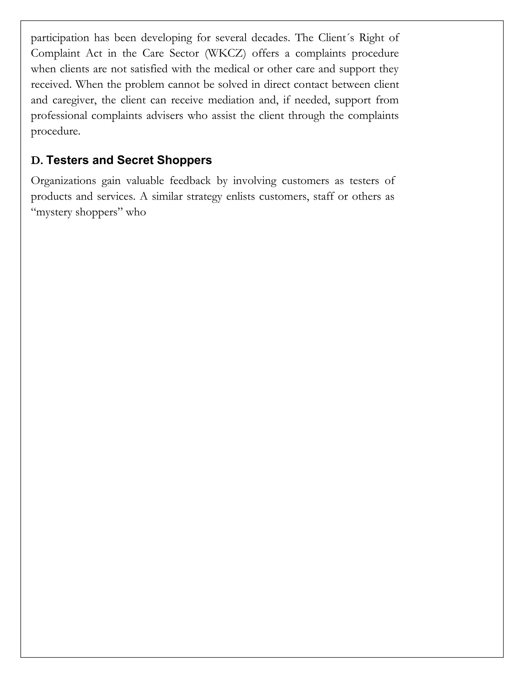 participation has been developing for several decades. The Client´s Right of
Complaint Act in the Care Sector (WKCZ) offers a complaints procedure
when clients are not satisfied with the medical or other care and support they
received. When the problem cannot be solved in direct contact between client
and caregiver, the client can receive mediation and, if needed, support from
professional complaints advisers who assist the client through the complaints
procedure.
D. Testers and Secret Shoppers
Organizations gain valuable feedback by involving customers as testers of
products and services. A similar strategy enlists customers, staff or others as
“mystery shoppers” who
 