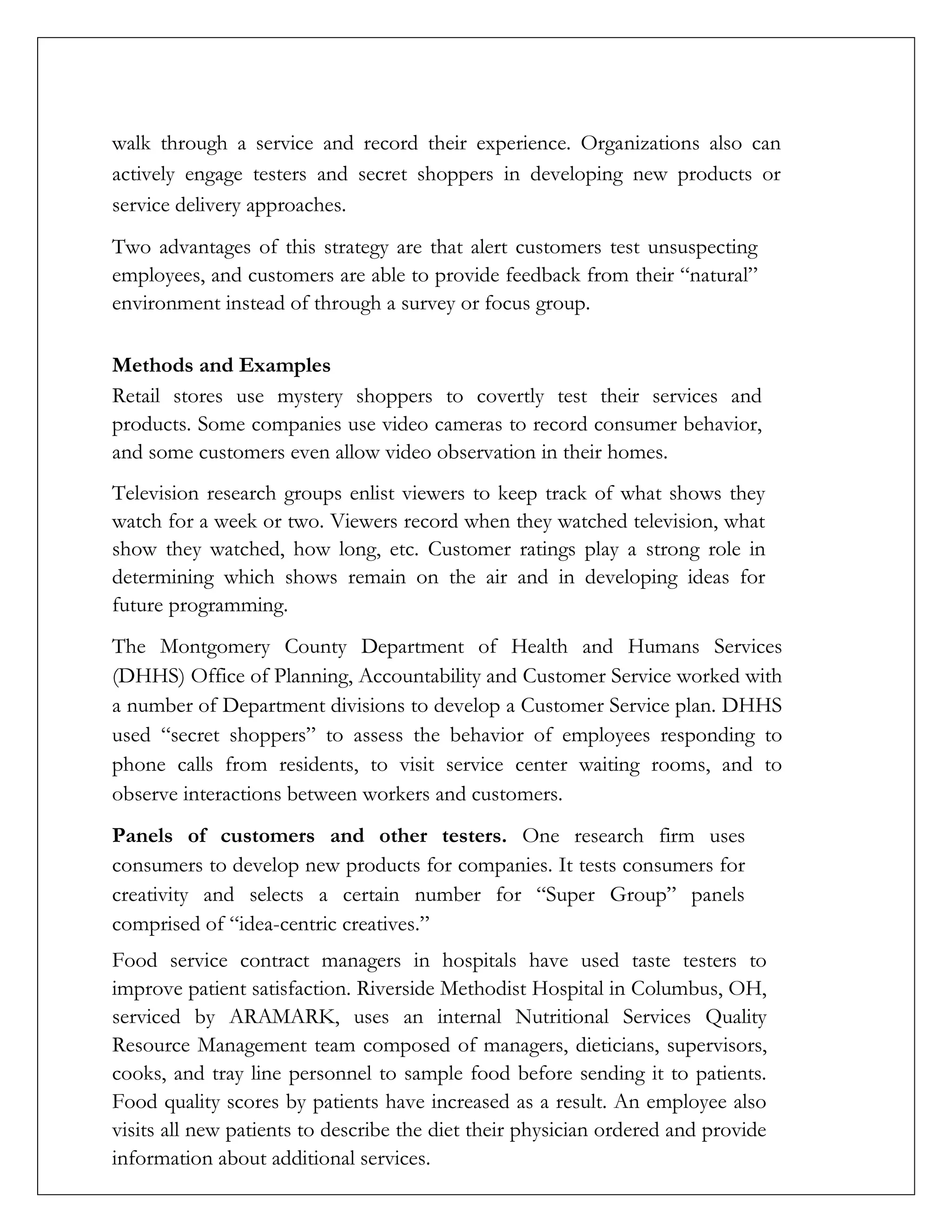 walk through a service and record their experience. Organizations also can
actively engage testers and secret shoppers in developing new products or
service delivery approaches.
Two advantages of this strategy are that alert customers test unsuspecting
employees, and customers are able to provide feedback from their “natural”
environment instead of through a survey or focus group.
Methods and Examples
Retail stores use mystery shoppers to covertly test their services and
products. Some companies use video cameras to record consumer behavior,
and some customers even allow video observation in their homes.
Television research groups enlist viewers to keep track of what shows they
watch for a week or two. Viewers record when they watched television, what
show they watched, how long, etc. Customer ratings play a strong role in
determining which shows remain on the air and in developing ideas for
future programming.
The Montgomery County Department of Health and Humans Services
(DHHS) Office of Planning, Accountability and Customer Service worked with
a number of Department divisions to develop a Customer Service plan. DHHS
used “secret shoppers” to assess the behavior of employees responding to
phone calls from residents, to visit service center waiting rooms, and to
observe interactions between workers and customers.
Panels of customers and other testers. One research firm uses
consumers to develop new products for companies. It tests consumers for
creativity and selects a certain number for “Super Group” panels
comprised of “idea-centric creatives.”
Food service contract managers in hospitals have used taste testers to
improve patient satisfaction. Riverside Methodist Hospital in Columbus, OH,
serviced by ARAMARK, uses an internal Nutritional Services Quality
Resource Management team composed of managers, dieticians, supervisors,
cooks, and tray line personnel to sample food before sending it to patients.
Food quality scores by patients have increased as a result. An employee also
visits all new patients to describe the diet their physician ordered and provide
information about additional services.
 