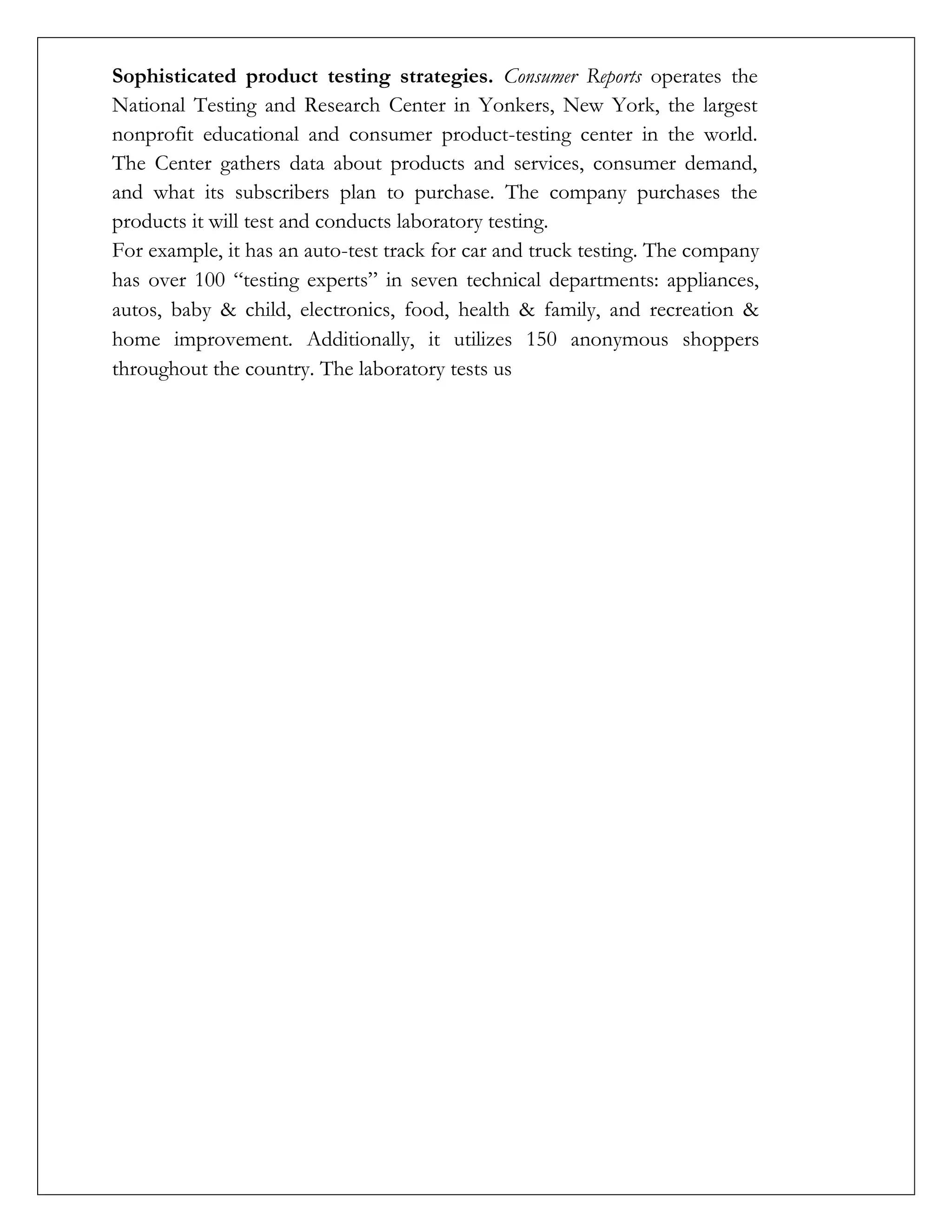 Sophisticated product testing strategies. Consumer Reports operates the
National Testing and Research Center in Yonkers, New York, the largest
nonprofit educational and consumer product-testing center in the world.
The Center gathers data about products and services, consumer demand,
and what its subscribers plan to purchase. The company purchases the
products it will test and conducts laboratory testing.
For example, it has an auto-test track for car and truck testing. The company
has over 100 “testing experts” in seven technical departments: appliances,
autos, baby & child, electronics, food, health & family, and recreation &
home improvement. Additionally, it utilizes 150 anonymous shoppers
throughout the country. The laboratory tests us
 