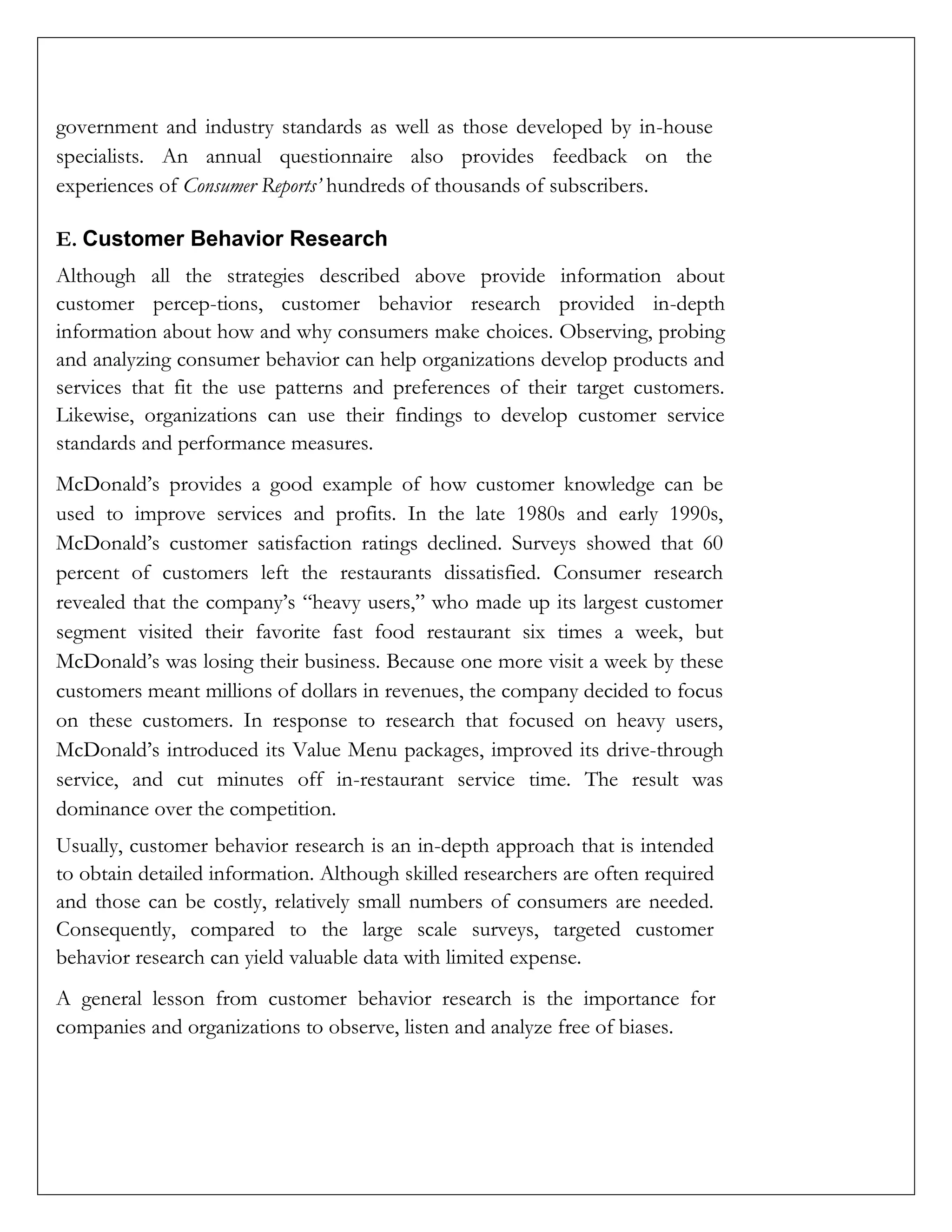 government and industry standards as well as those developed by in-house
specialists. An annual questionnaire also provides feedback on the
experiences of Consumer Reports’ hundreds of thousands of subscribers.
E. Customer Behavior Research
Although all the strategies described above provide information about
customer percep-tions, customer behavior research provided in-depth
information about how and why consumers make choices. Observing, probing
and analyzing consumer behavior can help organizations develop products and
services that fit the use patterns and preferences of their target customers.
Likewise, organizations can use their findings to develop customer service
standards and performance measures.
McDonald’s provides a good example of how customer knowledge can be
used to improve services and profits. In the late 1980s and early 1990s,
McDonald’s customer satisfaction ratings declined. Surveys showed that 60
percent of customers left the restaurants dissatisfied. Consumer research
revealed that the company’s “heavy users,” who made up its largest customer
segment visited their favorite fast food restaurant six times a week, but
McDonald’s was losing their business. Because one more visit a week by these
customers meant millions of dollars in revenues, the company decided to focus
on these customers. In response to research that focused on heavy users,
McDonald’s introduced its Value Menu packages, improved its drive-through
service, and cut minutes off in-restaurant service time. The result was
dominance over the competition.
Usually, customer behavior research is an in-depth approach that is intended
to obtain detailed information. Although skilled researchers are often required
and those can be costly, relatively small numbers of consumers are needed.
Consequently, compared to the large scale surveys, targeted customer
behavior research can yield valuable data with limited expense.
A general lesson from customer behavior research is the importance for
companies and organizations to observe, listen and analyze free of biases.
 