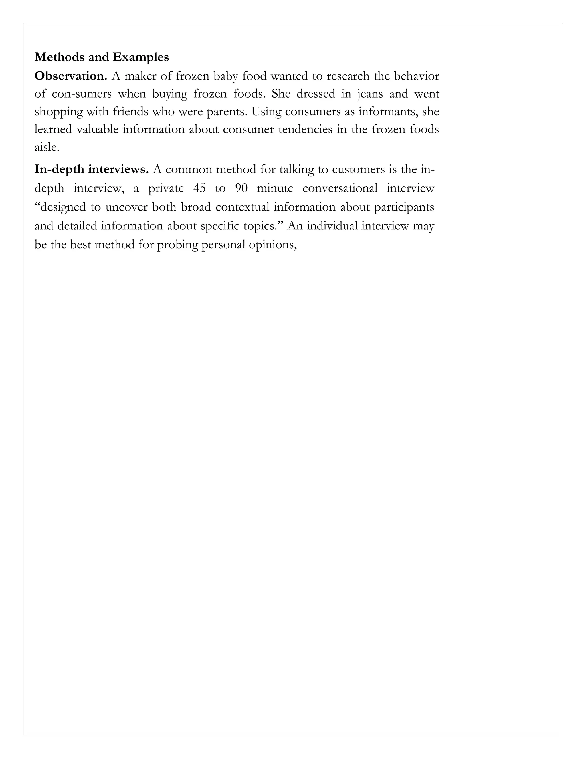Methods and Examples
Observation. A maker of frozen baby food wanted to research the behavior
of con-sumers when buying frozen foods. She dressed in jeans and went
shopping with friends who were parents. Using consumers as informants, she
learned valuable information about consumer tendencies in the frozen foods
aisle.
In-depth interviews. A common method for talking to customers is the in-
depth interview, a private 45 to 90 minute conversational interview
“designed to uncover both broad contextual information about participants
and detailed information about specific topics.” An individual interview may
be the best method for probing personal opinions,
 