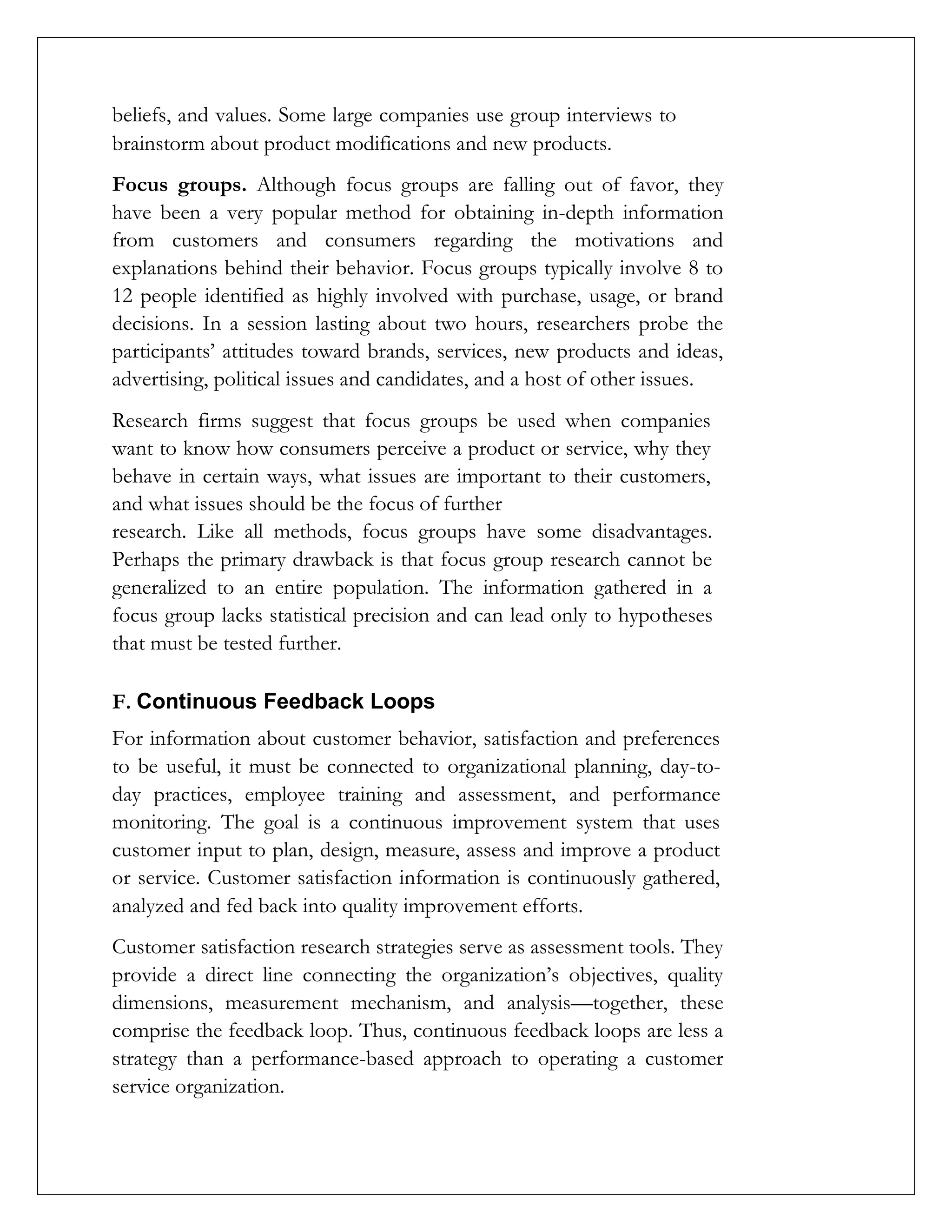 beliefs, and values. Some large companies use group interviews to
brainstorm about product modifications and new products.
Focus groups. Although focus groups are falling out of favor, they
have been a very popular method for obtaining in-depth information
from customers and consumers regarding the motivations and
explanations behind their behavior. Focus groups typically involve 8 to
12 people identified as highly involved with purchase, usage, or brand
decisions. In a session lasting about two hours, researchers probe the
participants’ attitudes toward brands, services, new products and ideas,
advertising, political issues and candidates, and a host of other issues.
Research firms suggest that focus groups be used when companies
want to know how consumers perceive a product or service, why they
behave in certain ways, what issues are important to their customers,
and what issues should be the focus of further
research. Like all methods, focus groups have some disadvantages.
Perhaps the primary drawback is that focus group research cannot be
generalized to an entire population. The information gathered in a
focus group lacks statistical precision and can lead only to hypotheses
that must be tested further.
F. Continuous Feedback Loops
For information about customer behavior, satisfaction and preferences
to be useful, it must be connected to organizational planning, day-to-
day practices, employee training and assessment, and performance
monitoring. The goal is a continuous improvement system that uses
customer input to plan, design, measure, assess and improve a product
or service. Customer satisfaction information is continuously gathered,
analyzed and fed back into quality improvement efforts.
Customer satisfaction research strategies serve as assessment tools. They
provide a direct line connecting the organization’s objectives, quality
dimensions, measurement mechanism, and analysis—together, these
comprise the feedback loop. Thus, continuous feedback loops are less a
strategy than a performance-based approach to operating a customer
service organization.
 
