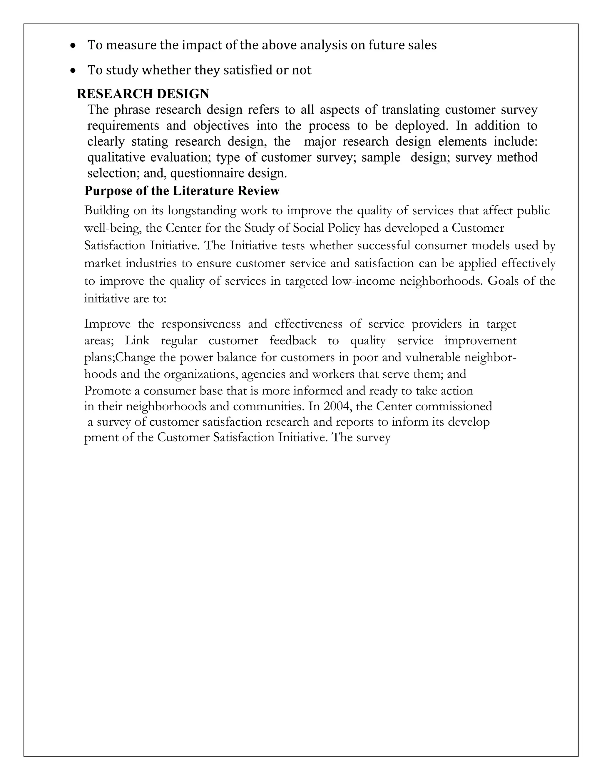  To measure the impact of the above analysis on future sales
 To study whether they satisfied or not
RESEARCH DESIGN
The phrase research design refers to all aspects of translating customer survey
requirements and objectives into the process to be deployed. In addition to
clearly stating research design, the major research design elements include:
qualitative evaluation; type of customer survey; sample design; survey method
selection; and, questionnaire design.
Purpose of the Literature Review
Building on its longstanding work to improve the quality of services that affect public
well-being, the Center for the Study of Social Policy has developed a Customer
Satisfaction Initiative. The Initiative tests whether successful consumer models used by
market industries to ensure customer service and satisfaction can be applied effectively
to improve the quality of services in targeted low-income neighborhoods. Goals of the
initiative are to:
Improve the responsiveness and effectiveness of service providers in target
areas; Link regular customer feedback to quality service improvement
plans;Change the power balance for customers in poor and vulnerable neighbor-
hoods and the organizations, agencies and workers that serve them; and
Promote a consumer base that is more informed and ready to take action
in their neighborhoods and communities. In 2004, the Center commissioned
a survey of customer satisfaction research and reports to inform its develop
pment of the Customer Satisfaction Initiative. The survey
 